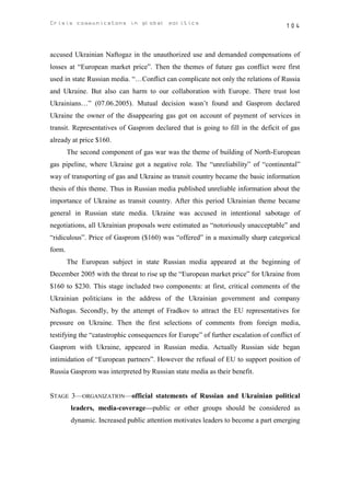 Crisis communicatons in global politics                                             104



accused Ukrainian Naftogaz in the unauthorized use and demanded compensations of
losses at “European market price”. Then the themes of future gas conflict were first
used in state Russian media. “…Conflict can complicate not only the relations of Russia
and Ukraine. But also can harm to our collaboration with Europe. There trust lost
Ukrainians…” (07.06.2005). Mutual decision wasn’t found and Gasprom declared
Ukraine the owner of the disappearing gas got on account of payment of services in
transit. Representatives of Gasprom declared that is going to fill in the deficit of gas
already at price $160.
        The second component of gas war was the theme of building of North-European
gas pipeline, where Ukraine got a negative role. The “unreliability” of “continental”
way of transporting of gas and Ukraine as transit country became the basic information
thesis of this theme. Thus in Russian media published unreliable information about the
importance of Ukraine as transit country. After this period Ukrainian theme became
general in Russian state media. Ukraine was accused in intentional sabotage of
negotiations, all Ukrainian proposals were estimated as “notoriously unacceptable” and
“ridiculous”. Price of Gasprom ($160) was “offered” in a maximally sharp categorical
form.
        The European subject in state Russian media appeared at the beginning of
December 2005 with the threat to rise up the “European market price” for Ukraine from
$160 to $230. This stage included two components: at first, critical comments of the
Ukrainian politicians in the address of the Ukrainian government and company
Naftogas. Secondly, by the attempt of Fradkov to attract the EU representatives for
pressure on Ukraine. Then the first selections of comments from foreign media,
testifying the “catastrophic consequences for Europe” of further escalation of conflict of
Gasprom with Ukraine, appeared in Russian media. Actually Russian side began
intimidation of “European partners”. However the refusal of EU to support position of
Russia Gasprom was interpreted by Russian state media as their benefit.


STAGE 3—ORGANIZATION—official statements of Russian and Ukrainian political
         leaders, media-coverage—public or other groups should be considered as
         dynamic. Increased public attention motivates leaders to become a part emerging
 