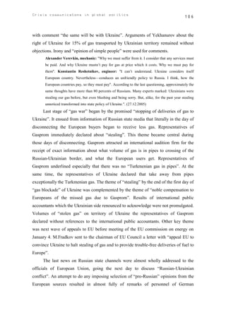 Crisis communicatons in global politics                                                           106



with comment “the same will be with Ukraine”. Arguments of Yekhanurov about the
right of Ukraine for 15% of gas transported by Ukrainian territory remained without
objections. Irony and “opinion of simple people” were used for comments.
       Alexander Verevkin, mechanic: "Why we must suffer from it. I consider that any services must
       be paid. And why Ukraine mustn’t pay for gas at price which it costs. Why we must pay for
       them". Konstantin Reshetnikov, engineer: "I can’t understand. Ukraine considers itself
       European country. Nevertheless—conduces an unfriendly policy to Russia. I think, how the
       European countries pay, so they must pay". According to the last questioning, approximately the
       same thoughts have more than 80 percents of Russians. Many experts marked: Ukrainians were
       stealing our gas before, but even blushing and being sorry. But, alike, for the past year stealing
       unnoticed transformed into state policy of Ukraine.". (27.12.2005)
      Last stage of “gas war” began by the promised “stopping of deliveries of gas to
Ukraine”. It ensued from information of Russian state media that literally in the day of
disconnecting the European buyers began to receive less gas. Representatives of
Gasprom immediately declared about “stealing”. This theme became central during
those days of disconnecting. Gasprom attracted an international audition firm for the
receipt of exact information about what volume of gas is in pipes to crossing of the
Russian-Ukrainian border, and what the European users get. Representatives of
Gasprom underlined especially that there was no “Turkmenian gas in pipes”. At the
same time, the representatives of Ukraine declared that take away from pipes
exceptionally the Turkmenian gas. The theme of “stealing” by the end of the first day of
“gas blockade” of Ukraine was complemented by the theme of “noble compensation to
Europeans of the missed gas due to Gasprom”. Results of international public
accountants which the Ukrainian side renounced to acknowledge were not promulgated.
Volumes of “stolen gas” on territory of Ukraine the representatives of Gasprom
declared without references to the international public accountants. Other key theme
was next wave of appeals to EU before meeting of the EU commission on energy on
January 4. M.Fradkov sent to the chairman of EU Council a letter with “appeal EU to
convince Ukraine to halt stealing of gas and to provide trouble-free deliveries of fuel to
Europe”.
      The last news on Russian state channels were almost wholly addressed to the
officials of European Union, going the next day to discuss “Russian-Ukrainian
conflict”. An attempt to do any imposing selection of “pro-Russian” opinions from the
European sources resulted in almost fully of remarks of personnel of German
 