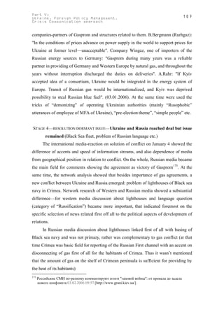 Part V:                                                                                    107
Ukraine. Foreign Policy Management.
Crisis Communication approach


companies-partners of Gasprom and structures related to them. B.Bergmann (Rurhgaz):
"In the conditions of prices advance on power supply in the world to support prices for
Ukraine at former level—unacceptable". Company Wingaz, one of importers of the
Russian energy sources to Germany: "Gasprom during many years was a reliable
partner in providing of Germany and Western Europe by natural gas, and throughout the
years without interruption discharged the duties on deliveries". A.Rahr: "If Kyiv
accepted idea of a consortium, Ukraine would be integrated in the energy system of
Europe. Transit of Russian gas would be internationalized, and Kyiv was deprived
possibility to steal Russian blue fuel". (03.01.2006). At the same time were used the
tricks of “demonizing” of operating Ukrainian authorities (mainly “Rusophobic”
utterances of employee of MFA of Ukraine), “pre-election theme”, “simple people” etc.


STAGE 4—RESOLUTION DORMANT ISSUE—Ukraine and Russia reached deal but issue
          remained (Black Sea fleet, problem of Russian language etc.)
         The international media-reaction on solution of conflict on January 4 showed the
difference of accents and speed of information streams, and also dependence of media
from geographical position in relation to conflict. On the whole, Russian media became
the main field for comments showing the agreement as victory of Gasprom 175. At the
same time, the network analysis showed that besides importance of gas agreements, a
new conflict between Ukraine and Russia emerged: problem of lighthouses of Black sea
navy in Crimea. Network research of Western and Russian media showed a substantial
difference—for western media discussion about lighthouses and language question
(category of “Russification”) became more important, that indicated foremost on the
specific selection of news related first off all to the political aspects of development of
relations.
         In Russian media discussion about lighthouses linked first of all with basing of
Black sea navy and was not primary, rather was complementary to gas conflict (at that
time Crimea was basic field for reporting of the Russian First channel with an accent on
disconnecting of gas first of all for the habitants of Crimea. Thus it wasn’t mentioned
that the amount of gas on the shelf of Crimean peninsula is sufficient for providing by
the heat of its habitants)
175
      Российские СМИ по-разному комментируют итоги "газовой войны": от провала до задела
      нового конфликта 03.02.2006 09:57 [http://www.grani.kiev.ua/]
 