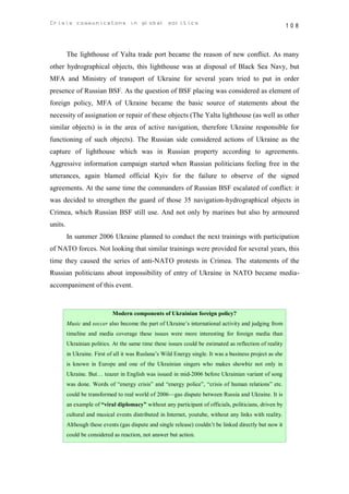 Crisis communicatons in global politics                                                                   108



         The lighthouse of Yalta trade port became the reason of new conflict. As many
other hydrographical objects, this lighthouse was at disposal of Black Sea Navy, but
MFA and Ministry of transport of Ukraine for several years tried to put in order
presence of Russian BSF. As the question of BSF placing was considered as element of
foreign policy, MFA of Ukraine became the basic source of statements about the
necessity of assignation or repair of these objects (The Yalta lighthouse (as well as other
similar objects) is in the area of active navigation, therefore Ukraine responsible for
functioning of such objects). The Russian side considered actions of Ukraine as the
capture of lighthouse which was in Russian property according to agreements.
Aggressive information campaign started when Russian politicians feeling free in the
utterances, again blamed official Kyiv for the failure to observe of the signed
agreements. At the same time the commanders of Russian BSF escalated of conflict: it
was decided to strengthen the guard of those 35 navigation-hydrographical objects in
Crimea, which Russian BSF still use. And not only by marines but also by armoured
units.
         In summer 2006 Ukraine planned to conduct the next trainings with participation
of NATO forces. Not looking that similar trainings were provided for several years, this
time they caused the series of anti-NATO protests in Crimea. The statements of the
Russian politicians about impossibility of entry of Ukraine in NATO became media-
accompaniment of this event.


                             Modern components of Ukrainian foreign policy?
         Music and soccer also become the part of Ukraine’s international activity and judging from
         timeline and media coverage these issues were more interesting for foreign media than
         Ukrainian politics. At the same time these issues could be estimated as reflection of reality
         in Ukraine. First of all it was Ruslana’s Wild Energy single. It was a business project as she
         is known in Europe and one of the Ukrainian singers who makes showbiz not only in
         Ukraine. But… teazer in English was issued in mid-2006 before Ukrainian variant of song
         was done. Words of “energy crisis” and “energy police”, “crisis of human relations” etc.
         could be transformed to real world of 2006—gas dispute between Russia and Ukraine. It is
         an example of “viral diplomacy” without any participant of officials, politicians, driven by
         cultural and musical events distributed in Internet, youtube, without any links with reality.
         Although these events (gas dispute and single release) couldn’t be linked directly but now it
         could be considered as reaction, not answer but action.
 