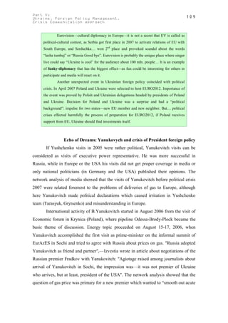 Part V:                                                                                               109
Ukraine. Foreign Policy Management.
Crisis Communication approach


              Eurovision—cultural diplomacy in Europe—it is not a secret that EV is called as
     political-cultural contest, as Serbia got first place in 2007 to activate relations of EU with
     South Europe, and Serduchka… won 2nd place and provoked scandal about the words
     “lasha tumbaj” or “Russia Good bye”. Eurovision is probably the unique place where singer
     live could say “Ukraine is cool” for the audience about 100 mln. people… It is an example
     of funky-diplomacy that has the biggest effect—as fun could be interesting for others to
     participate and media will react on it.
              Another unexpected event in Ukrainian foreign policy coincided with political
     crisis. In April 2007 Poland and Ukraine were selected to host EURO2012. Importance of
     the event was proved by Polish and Ukrainian delegations headed by presidents of Poland
     and Ukraine. Decision for Poland and Ukraine was a surprise and had a “political
     background”: impulse for two states—new EU member and new neighbor. But… political
     crises effected harmfully the process of preparation for EURO2012, if Poland receives
     support from EU, Ukraine should find investments itself.



                  Echo of Dreams: Yanukovych and crisis of President foreign policy
       If Yushchenko visits in 2005 were rather political, Yanukovitch visits can be
considered as visits of executive power representative. He was more successful in
Russia, while in Europe or the USA his visits did not get proper coverage in media or
only national politicians (in Germany and the USA) published their opinions. The
network analysis of media showed that the visits of Yanukovitch before political crisis
2007 were related foremost to the problems of deliveries of gas to Europe, although
here Yanukovitch made political declarations which caused irritation in Yushchenko
team (Tarasyuk, Grytsenko) and misunderstanding in Europe.
       International activity of В.Yanukovitch started in August 2006 from the visit of
Economic forum in Krynica (Poland), where pipeline Odessa-Brody-Plock became the
basic theme of discussion. Energy topic proceeded on August 15-17, 2006, when
Yanukovitch accomplished the first visit as prime-minister on the informal summit of
EurAzES in Sochi and tried to agree with Russia about prices on gas. "Russia adopted
Yanukovitch as friend and partner",—Izvestia wrote in article about negotiations of the
Russian premier Fradkov with Yanukovitch: "Agiotage raised among journalists about
arrival of Yanukovitch in Sochi, the impression was—it was not premier of Ukraine
who arrives, but at least, president of the USA". The network analysis showed that the
question of gas price was primary for a new premier which wanted to “smooth out acute
 