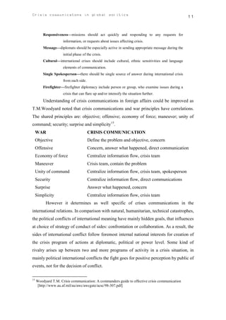 Crisis communicatons in global politics                                                             11


         Responsiveness—missions should act quickly and responding to any requests for
                     information, or requests about issues affecting crisis.
         Message—diplomats should be especially active in sending appropriate message during the
                     initial phase of the crisis.
         Cultural—international crises should include cultural, ethnic sensitivities and language
                     elements of communication.
         Single Spokesperson—there should be single source of answer during international crisis
                     from each side.
         Firefighter—firefighter diplomacy include person or group, who examine issues during a
                     crisis that can flare up and/or intensify the situation further.
         Understanding of crisis communications in foreign affairs could be improved as
T.M.Woodyard noted that crisis communications and war principles have correlations.
The shared principles are: objective; offensive; economy of force; maneuver; unity of
command; security; surprise and simplicity15.
     WAR                               CRISIS COMMUNICATION
     Objective                         Define the problem and objective, concern
     Offensive                         Concern, answer what happened, direct communication
     Economy of force                  Centralize information flow, crisis team
     Maneuver                          Crisis team, contain the problem
     Unity of command                  Centralize information flow, crisis team, spokesperson
     Security                          Centralize information flow, direct communications
     Surprise                          Answer what happened, concern
     Simplicity                        Centralize information flow, crisis team
          However it determines as well specific of crises communications in the
international relations. In comparison with natural, humanitarian, technical catastrophes,
the political conflicts of international meaning have mainly hidden goals, that influences
at choice of strategy of conduct of sides: confrontation or collaboration. As a result, the
sides of international conflict follow foremost internal national interests for creation of
the crisis program of actions at diplomatic, political or power level. Some kind of
rivalry arises up between two and more programs of activity in a crisis situation, in
mainly political international conflicts the fight goes for positive perception by public of
events, not for the decision of conflict.

15
     Woodyard T.M. Crisis communication: A commanders guide to effective crisis communication
      [http://www.au.af.mil/au/awc/awcgate/acsc/98-307.pdf]
 