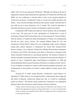 Crisis communicatons in global politics                                                               110



angles” and “to revise gas agreement with Russia”. Although, not looking on the fact of
negotiations, Russian media marked that the agreements of Yanukovitch with Putin and
Miller was very conditional, as decision about a price on gas anymore depends on
Central Asia not Russia. "Yanukovitch’s hope on a result were initially doomed to the
failure,—wrote Izvestia and added, that Russia after January scandal with deliveries of
gas could not go on price abatement, even if wanted. This would be equivalent to
declaration that prices on gas for Ukraine are dictated by a politics not market".
          In September 2006 Yanukovitch made two visits to Brussels with an interruption
in one week. The main task of visits—participation of Yanukovitch in work of
commission Ukraine-NATO and meeting with an Eurocommissar B. Ferrero-Waldner.
Thus the rhetoric of Yanukovitch about eurointegration of Ukraine was self-possessed
and did not cause severe criticism. The situation differed during his visit into
Commission Ukraine-NATO. Before this visit Yushchenko made several conditions
among them official statement of Yanukovitch for Action Plan Ukraine-NATO.
However during a visit to Brussels Yanukovitch officially declared about unreadyness
of Ukraine to join NATO. This became main theme of discussion in European media
which considered Yanukovitch as a pro-Russian politician. The minister of defence of
Ukraine Grytsenko commented statements of Yanukovitch and named the utterances of
premier an “error”. Yanukovitch again visited Brussels on September, 21, 2006 and
uttered declaration about saving of intentions of Ukraine to co-operate actively with EU.
It was an attempt to neutralize an internal conflict between president and premier, and
simultaneously to form position of Ukraine as stable supplier of energy sources from
Russia.
          Assuring EU in stable energy deliveries, Yanukovitch visited Moscow on
September 22, 2006, where he was accepted by Putin. Continuing the theme begun the
day before in Brussels, Yanukovitch marked also, that “we would be a predictable
partner for Russia”. The Russian media marked that Yanukovitch was independent
politician able to form the positive relations between Ukraine and Russia.
          Y.Boyko, minister of fuel and energy in the government of Yanukovitch, went to Moscow on the
          third day after appointment on position, warning nobody about it. As a rule, if such high public
          servant, as minister, goes somewhere with an official visit, diplomatic service in a proper country
          as a rule must know about it.
 