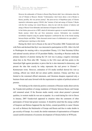 Part V:                                                                                        111
Ukraine. Foreign Policy Management.
Crisis Communication approach


       However the ambassador of Ukraine in Russia Oleg Diomin didn’t have information about the
       visit of Y.Boyko to Moscow. Diomin: "Unfortunately, I don’t know about a visit of Boyko to
       Russia, possibly, this was private journey". But press-service of Republican party of Ukraine
       reported to information agency UNIAN, that "minister of fuel and energy of Ukraine Y.Boyko
       with the first working visit visited Moscow, where he met with the minister of industry and
       energy of Russia Victor Khistenko and chairman of Gasprom Alex Miller".
       In fact before press-service of RPU asked all information agencies to rescind information about
       Boyko journey which they got from anonymous sources. Information was rescinded,
       nevertheless Gasprom using his speaker Kuprijanov confirmed the fact of the formal meeting
       between Boyko and Miller. "Sides discussed current issues of collaboration in a gas sphere",—
       said Kupriyanov reporting no other details.
       During the third visit to Russia at the end of November 2006 Yanukovitch met
with Putin and declared that Kyiv was interested in participation in EES. After it he left
to Washington for meeting with a vice-president Cheney, U.S. State Secretary K.Rice
and national security adviser of US president Hadley. According to Russian media the
primary objective of premier during the US visit was to prang a negative stereotype
about him in the West after OR. “Journey to the USA must add him points in the
intensifyed fight against president, to prove that he is also interested in democracy, and
present the idea that exactly he today represents the real power in Ukraine”—
Kommersant wrote. However, estimation of US media testified showed his visit as
working, official one which did not attract public attention. Cheney and Rice was
limited to the restrained official statements, and Ukrainian diaspora organized only a
business forum and came forward with the requirement to explain of political actions of
premier.
       Not looking on the relatively positive comments of Russian media about activity
the Yanukovitch problem of energy mediation of Ukraine between Russia and Europe
still remained actual. If the Russian media mainly wrote about premier’s personal
qualities, in western media he was not so popular. As a result during his visit to Davos
in January, 2007 Yanukovitch appeared in situation when the comments of other
participants of forum had greater resonance. It should be noted that the energy conflict
of Gasprom and Belarus happened the day before, created possibility to name Ukraine
(as well as Belarus) the blackmailer of Europe and Russia and thus to make doubts in
gas security of Europe. As a result, the similar statements of representatives of Gasprom
caused careful estimations of economic development of Ukraine before its WTO join.
 
