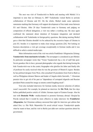 Crisis communicatons in global politics                                           112



       The next was visit of Yanukovitch to Berlin and meeting with Merkel. It is
important to note that on February 8, 2007 Yushchenko visited Berlin to activate
collaboration of Ukraine and EU. On the whole, Merkel made some optimistic
statements marking that Germany will support development of free trade zones between
EU and Ukraine. After 20 days Yanukovitch came to Germany and judging on
composition of official delegation, a visit was rather a working one. He once again
confirmed the statement about intention of European integration and declared
collaboration with Yushchenko in foreign-policy questions. But during meeting Merkel
gave a hint that Ukraine shouldn’t to be seduced by the excessive hopes of Ukraine to
join EU, besides it is important to make clear energy questions [26]. Not looking on
business descriptions a visit got coverage exceptionally in German media and it was
difficult to select a central media topic.
       Main information event of the visit was article Frankfurter Allegemeine Zeitung:
Yanukovitch: from marionette to leader. The newspaper is considered as pro-Merkel.
In particular newspaper wrote that “Victor Yanukovitch has a lot of staff that post-
Soviet grandees like to have: personal photographer who regards that during kissing the
kids Yanukovitch was in the center, biographer who glorifies his labor and finally title
of professor he easily received when he was the governor of Donets’k region. Besides
he has political designer from West, who consulted US presidents from Ford to Bush as
well as Philippines dictator Marcos and leader of Angola rebels Sawimbi...". Ukrainian
premier tries to get rid of his past as “dependence of corrupted oligarchs and Russian
president Putin created his image as remote control laughing-stock”.
       Visit also included interviews for German media, however selection of edition
wasn’t successful. For example, he planned an interview for Die Welt, that few days
before published positive article of A.Rahr, German expert of Eastern Europe. Also he
met with Deutsche Welle—media-channel to promote Germany abroad. Ukrajins’ka
Pravda noticed that it would be more effective to make interview for Frankfurter
Allegemeine, but Ukrainian embassy answered that right for interview got edition that
asked first, i.e. Die Welt. Meanwhile FA saved critical voices: Yanukovitch speaks
what he wants to hear, and his visit to Berlin just adds new unclear questions about his
government.
 