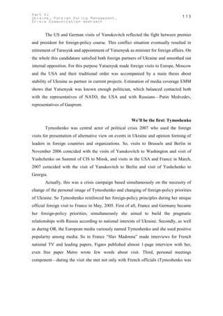 Part V:                                                                          113
Ukraine. Foreign Policy Management.
Crisis Communication approach


       The US and German visits of Yanukovitch reflected the fight between premier
and president for foreign-policy course. This conflict situation eventually resulted in
retirement of Tarasyuk and appointment of Yatsenyuk as minister for foreign affairs. On
the whole this candidature satisfied both foreign partners of Ukraine and smoothed out
internal opposition. For this purpose Yatsenyuk made foreign visits to Europe, Moscow
and the USA and their traditional order was accompanied by a main thesis about
stability of Ukraine as partner in current projects. Estimation of media coverage EMM
shows that Yatsenyuk was known enough politician, which balanced contacted both
with the representatives of NATO, the USA and with Russians—Putin Medvedev,
representatives of Gasprom.


                                                      We’ll be the first: Tymoshenko
       Tymoshenko was central actor of political crisis 2007 who used the foreign
visits for presentation of alternative view on events in Ukraine and opinion forming of
leaders in foreign countries and organizations. So, visits to Brussels and Berlin in
November 2006 coincided with the visits of Yanukovitch to Washington and visit of
Yushchenko on Summit of CIS to Minsk, and visits in the USA and France in March,
2007 coincided with the visit of Yanukovitch to Berlin and visit of Yushchenko to
Georgia.
       Actually, this was a crisis campaign based simultaneously on the necessity of
change of the personal image of Tymoshenko and changing of foreign-policy priorities
of Ukraine. So Tymoshenko reinforced her foreign-policy principles during her unique
official foreign visit to France in May, 2005. First of all, France and Germany became
her foreign-policy priorities, simultaneously she aimed to build the pragmatic
relationships with Russia according to national interests of Ukraine. Secondly, as well
as during OR, the European media variously named Tymoshenko and she used positive
popularity among media. So in France “Slav Madonna” made interviews for French
national TV and leading papers, Figaro published almost 1-page interview with her,
even free paper Metro wrote few words about visit. Third, personal meetings
component—during the visit she met not only with French officials (Tymoshenko was
 