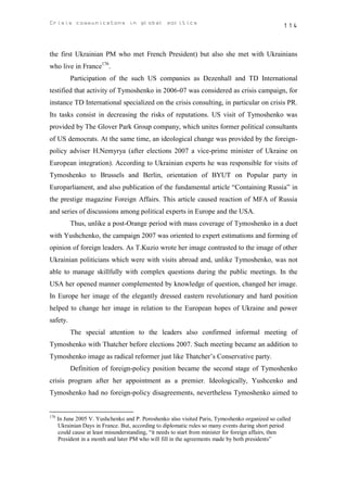 Crisis communicatons in global politics                                                            114



the first Ukrainian PM who met French President) but also she met with Ukrainians
who live in France176.
           Participation of the such US companies as Dezenhall and TD International
testified that activity of Tymoshenko in 2006-07 was considered as crisis campaign, for
instance TD International specialized on the crisis consulting, in particular on crisis PR.
Its tasks consist in decreasing the risks of reputations. US visit of Tymoshenko was
provided by The Glover Park Group company, which unites former political consultants
of US democrats. At the same time, an ideological change was provided by the foreign-
policy adviser H.Nemyrya (after elections 2007 a vice-prime minister of Ukraine on
European integration). According to Ukrainian experts he was responsible for visits of
Tymoshenko to Brussels and Berlin, orientation of BYUT on Popular party in
Europarliament, and also publication of the fundamental article “Containing Russia” in
the prestige magazine Foreign Affairs. This article caused reaction of MFA of Russia
and series of discussions among political experts in Europe and the USA.
           Thus, unlike a post-Orange period with mass coverage of Tymoshenko in a duet
with Yushchenko, the campaign 2007 was oriented to expert estimations and forming of
opinion of foreign leaders. As T.Kuzio wrote her image contrasted to the image of other
Ukrainian politicians which were with visits abroad and, unlike Tymoshenko, was not
able to manage skillfully with complex questions during the public meetings. In the
USA her opened manner complemented by knowledge of question, changed her image.
In Europe her image of the elegantly dressed eastern revolutionary and hard position
helped to change her image in relation to the European hopes of Ukraine and power
safety.
           The special attention to the leaders also confirmed informal meeting of
Tymoshenko with Thatcher before elections 2007. Such meeting became an addition to
Tymoshenko image as radical reformer just like Thatcher’s Conservative party.
           Definition of foreign-policy position became the second stage of Tymoshenko
crisis program after her appointment as a premier. Ideologically, Yushcenko and
Tymoshenko had no foreign-policy disagreements, nevertheless Tymoshenko aimed to


176
      In June 2005 V. Yushchenko and P. Poroshenko also visited Paris, Tymoshenko organized so called
      Ukrainian Days in France. But, according to diplomatic rules so many events during short period
      could cause at least misunderstanding, “it needs to start from minister for foreign affairs, then
      President in a month and later PM who will fill in the agreements made by both presidents”
 