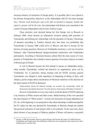 Part V:                                                                                                115
Ukraine. Foreign Policy Management.
Crisis Communication approach


intercept initiative of realization of foreign policy. It is possible, that it was related to
her primary foreign-policy objectives: in the relationships with EU her main message
was—Ukraine itself should give sign to EU that we decided to integrate. Louder this
signal is, greater will be the echo; the relationships with Russia were examined in the
context of energy independence and revision of prices on gas.
           These priorities were declared during her first foreign visit to Brussels in
February 2008, which became an information occasion uniting both priorities of
Tymoshenko and defining her relationships with the president of Ukraine. Chronology
of attention (according to Yandex) showed also, that there was probability that
Tymoshenko in January 2008 could arrive to Moscow and then to Europe for the
decision of energy questions. However on Yushchenko insistency a visit was moved on
February—after Ukrainian-Russian intergovernmental commission with Yushchenko
participation. According to Ukrainian business edition Delo the main reason of it was
position of Yushchenko who wanted to reserve question of revision of prices on transit
of Russian gas to Europe.
           A visit to Brussels became the first attempt to pursue an independent policy,
when actually Tymoshenko violated the directives on negotiations, given out by
Yushchenko. So, in particular, during meeting with the NATO secretary general
Tymoshenko was obliged to mark importance of deepening of dialog of Kyiv with
Alliance, positive hopes about consideration of Ukrainian initiatives in this direction on
the April summit of NATO in Bucharest.
           “Improvisations during the bilateral meetings are assumed, but exceptionally within the
           framework of presidential directives” from the directive of Secretariat of President of Ukraine177.
           However Tymoshenko in every way tried to avoid the theme of NATO replacing
it by initiative of White stream and other events. Media-framing of this visit specified
the main function of “White stream”—to form new discussion of energy dependence of
EU. So, at the beginning it was proposed an idea about advantage of additional pipeline
for EU safety (an idea was declared by Tymoshenko in Brussels, though she marked
that practical realization of such project while is not realised). At the same time, thesis
about absence of any prospect of Nabucco pipeline if Russia will pursue a successful


177
      Already in 2006 the president directives about foreign visits became the reason of conflict between
      Yushchenko and Yanukovitch. Non-fulfillment of directives was considered as the reason not to allow
      Yanukovitch to visit the USA.
 