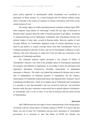 Crisis communicatons in global politics                                           116



power policy appeared in Azerbaijanian media (Azerbaijan was considered as
participant of White stream). As a result European and US editions defined energy
safety of Europe in the context of relations of Ukraine with Russia and NATO as the
central element of visit.
       The energy subject of conflict president-premier continued in March-April 2008,
when Gasprom using scheme of “untwisting” created the key topic of discussion in
Russian media: question about the order of mutual payments in gas sphere. According
to media-monitoring service Medialogia Yushchenko and Tymoshenko became key
political leaders of other state, covered in Russian media. However, quality of such
coverage differed. As Yushchenko supported saving of existent agreements on gas,
often he got positive or neutral coverage (twice more than Tymoshenko). Visits of
Yushenko presented as decision of crisis, and visit of Tymoshenko to Moscow in mid-
February, had active discussion in media but it did not make any corrections in the
agreement of Yushchenko and Putin.
       The Ukrainian political experts presented a few reasons of failure of
Tymoshenko’s Moscow visit. First of all, probably illness of Tymoshenko neutralized
her energetic and influence in negotiations. It was hardly to notice her persistence and
negotiation shrewdness (V.Karasiov). Secondly, impossibility of independent
statements in Moscow. The whole visit looked like produced by Russian side to show
lack of independence of Ukrainian premiere in negotiations. On the contrary,
achievements of Yushchenko looked much better and important than “technical” trip of
Tymoshenko (O.Medvedev). Third, if to compare trip of Yushchenko and Tymoshenko
it is possible to note that president’s trip was covered by both pro- and anti-Putin
Russian media that gave sometimes controversial but in general objective information.
In Tymoshenko case it is not so clear. It was full of mysteries and not much covered
(V.Nebozhenko).


                                                                            Afterword
       April 2008 became the next stage of crises communications in the foreign policy
of Ukraine with the central theme of Ukraine joining to NATO. It is known that this
theme was one of basic for Yushchenko and got active discussion in Tymoshenko
government. It is necessary to note that theme of NATO for Ukraine was
 