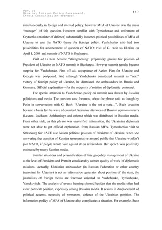 Part V:                                                                           117
Ukraine. Foreign Policy Management.
Crisis Communication approach


simultaneously in foreign and internal policy, however MFA of Ukraine was the main
“manager” of this question. However conflict with Tymoshenko and retirement of
Grytsenko (minister of defence) substantially loosened political possibilities of MFA of
Ukraine to use the NATO theme for foreign policy. Yushchenko also had two
possibilities for advancement of question of NATO: visit of G. Bush to Ukraine on
April 1, 2008 and summit of NATO in Bucharest.
       Visit of G.Bush became “strengthening” preparatory ground for position of
President of Ukraine on NATO summit in Bucharest. However summit results became
surprise for Yushchenko. First off all, acceptance of Action Plan for Ukraine and
Georgia was postponed. And although Yushchenko considered summit as “next”
victory of foreign policy of Ukraine, he dismissed the ambassadors in Russia and
Germany. Official explanation—for the necessity of rotation of diplomatic personnel.
       The special attention to Yushchenko policy on summit was shown by Russian
politicians and media. The question was, foremost, about the phrase said as though by
Putin in conversation with G. Bush: “Ukraine is the not a state…”. Such occasion
became a basis for the wave of counter-Ukrainian utterances of Russian opinion-makers
(Lavrov, Luzhkov, Solzhenitsyn and others) which was distributed in Russian media.
From other side, as this phrase was unverified information, the Ukrainian diplomats
were not able to get official explanation from Russian MFA. Tymoshenko visit to
Strasbourg for PACE also loosen political position of President of Ukraine, when she
answering the question of Russian representative assured public that Ukraine wouldn’t
join NATO, if people would vote against it on referendum. Her speech was positively
estimated by many Russian media.
       Similar situations and personification of foreign-policy management of Ukraine
at the level of President and Premier considerably worsen quality of work of diplomatic
missions. Actually, Ukrainian ambassador (in Russian Federation or other country
important for Ukraine) is not an information generator about position of the state, the
journalists of foreign media are foremost oriented on Yushchenko, Tymoshenko,
Yanukovitch. The analysis of events framing showed besides that the media often had
clear political position, especially among Russian media. It results in displacement of
political accents, necessity of permanent defence of the Ukrainian position. The
information policy of MFA of Ukraine also complicates a situation. For example, State
 