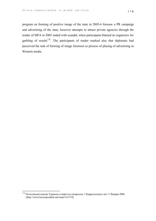Crisis communicatons in global politics                                                  118



program on forming of positive image of the state in 2005-6 foresaw a PR campaign
and advertising of the state, however attempts to attract private agencies through the
tender of MFA in 2005 ended with scandal, when participants blamed its organizers for
garbling of results178. The participants of tender marked also that diplomats had
perceived the task of forming of image foremost as process of placing of advertising in
Western media.




178
      Позитивный имидж Украины в мире под вопросом // Корреспондент.net 11 Января 2006
      [http://www.korrespondent.net/main/141718]
 