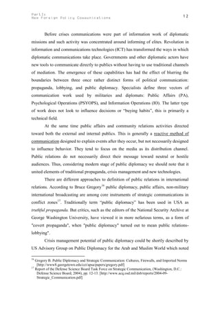 PartI:                                                                                          12
New Foreign Policy Communications



        Before crises communications were part of information work of diplomatic
missions and such activity was concentrated around informing of elites. Revolution in
information and communications technologies (ICT) has transformed the ways in which
diplomatic communications take place. Governments and other diplomatic actors have
new tools to communicate directly to publics without having to use traditional channels
of mediation. The emergence of these capabilities has had the effect of blurring the
boundaries between three once rather distinct forms of political communication:
propaganda, lobbying, and public diplomacy. Specialists define three vectors of
communication work used by militaries and diplomats: Public Affairs (PA),
Psychological Operations (PSYOPS), and Information Operations (IO). The latter type
of work does not look to influence decisions or “buying habits”, this is primarily a
technical field.
        At the same time public affairs and community relations activities directed
toward both the external and internal publics. This is generally a reactive method of
communication designed to explain events after they occur, but not necessarily designed
to influence behavior. They tend to focus on the media as its distribution channel.
Public relations do not necessarily direct their message toward neutral or hostile
audiences. Thus, considering modern stage of public diplomacy we should note that it
united elements of traditional propaganda, crisis management and new technologies.
        There are different approaches to definition of public relations in international
relations. According to Bruce Gregory16 public diplomacy, public affairs, non-military
international broadcasting are among core instruments of strategic communications in
conflict zones17. Traditionally term “public diplomacy” has been used in USA as
truthful propaganda. But critics, such as the editors of the National Security Archive at
George Washington University, have viewed it in more nefarious terms, as a form of
"covert propaganda", when "public diplomacy" turned out to mean public relations-
lobbying".
        Crisis management potential of public diplomacy could be shortly described by
US Advisory Group on Public Diplomacy for the Arab and Muslim World which noted

16
   Gregory B. Public Diplomacy and Strategic Communication: Cultures, Firewalls, and Imported Norms
    [http://www8.georgetown.edu/cct/apsa/papers/gregory.pdf]
17
   Report of the Defense Science Board Task Force on Strategic Communication, (Washington, D.C.:
    Defense Science Board, 2004), pp. 12-13. [http://www.acq.osd.mil/dsb/reports/2004-09-
    Strategic_Communication.pdf]
 