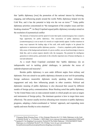 Crisis communicatons in global politics                                                                13



that “public diplomacy [was] the promotion of the national interest by informing,
engaging, and influencing people around the world. Public diplomacy helped win the
Cold War, and it has the potential to help win the war on terror."18 Today public
diplomacy priorities concentrated on “the management of the complex issues and fast-
breaking situations”19. As Daryl Copeland argued public diplomacy nowadays aimed on
the resolution of asymmetrical conflict
        The intensity of interaction and the speed of events that typify counterinsurgency have created a
        huge opportunity for public diplomacy. This association of public diplomacy with
        [counterinsurgency] is not as much of a stretch as it might initially appear. Conflict situations in
        many ways represent the leading edge of the craft, with useful insights to be gleaned for
        application to mainstream public diplomacy practice. …Creative, empathetic public diplomats,
        fully aware of the background and details of a given conflict, can use local knowledge to learn to
        think like, and in certain respects identify with, the insurgents. The potential for intelligence
        generation to inform policy, particularly in the critically important area of human intelligence, is
        real and substantial.
        As a result Daryl Copeland concluded that “public diplomacy [i]s an
indispensable tool in tackling global challenges, in particular the nexus of
underdevelopment and insecurity”.
        Besides public diplomacy is seen under different angles from military and
diplomats. First one aimed to use public diplomacy elements as new tool for persuading
foreign audiences meanwhile diplomats mostly speaking about information,
engagement and only then influencing people in other countries. Political and
diplomatic meaning of public diplomacy is also discussed that caused by different
models of foreign policy communications. Brian Hocking noted that public diplomacy
“in the United States rests on state-centered models in which people are seen as targets
and instruments of foreign policy. The dominant question is how to target them more
effectively. The answer usually involves allocating more resources to public diplomacy
programs, adopting a better-coordinated or ‘holistic’ approach, and responding more
rapidly and more flexibly to crisis situations”.



18
   "Changing Minds Winning Peace: A New Strategic Direction for U.S. Public Diplomacy in the Arab
    & Muslim World," p. 13. (October 1, 2003) [http://www.state.gov/documents/organization/24882.pdf]
19
   Copeland D. No Dangling Conversation: Portrait Of The Public Diplomat // ENGAGEMENT Public
    Diplomacy in a Globalised World P.138-139 [http://www.fco.gov.uk/en/about-the-
    fco/publications/publications/pd-publication/dangling-conversation]
 