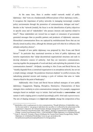 PartI:                                                                                                 14
New Foreign Policy Communications



         At the same time, there is another model—network model of public
diplomacy—that “rests on a fundamentally different picture of how diplomacy works…
It recognises the importance of policy networks in managing increasingly complex
policy environments through the promotion of communication, dialogue and trust”.
Besides in the “network [model], the focus is on the identification of policy objectives
in specific areas and of ‘stakeholders’ who possess interests and expertise related to
them20. These stakeholders are viewed less as targets or consumers of government-
generated messages than as possible partners and producers of diplomatic outcomes.
Hierarchical communication flows are replaced by multidirectional flows that are not
directly aimed at policy elites, although the ultimate goal will often be to influence elite
attitudes and policy choices”.
         Example of new public diplomacy was proposed by Alex Evans and David
        21
Steven . In particular they mentioned terrorism as form of public diplomacy and
terrorist organisations that “adopt decentralised organisational structures and seek to
develop alternative sources of authority. And they are innovative communicators,
weaving together the propaganda of word and deed, and exploiting the potential of new
communication channels”. Al-Qaeda, according to Alex Evans and David Steven, has
“steadily degraded from a centralised organisation to an amorphous network, has set out
a simple strategy: entangle ‘the ponderous American elephant’ in conflict overseas, thus
radicalising potential recruits and creating a cycle of violence that aims to ‘make
America bleed to the point of bankruptcy’.
         Additionally Alex Evans and David Steven defined strategies of new public
diplomacy: Engagement, Shaping, Disruptive, Destructive. Characteristics of these
strategies show similarity to crisis communications strategies. For example, engagement
strategies based on multiple ways to initiate, feed and broaden a conversation—and
sustain it until a tipping point is reached (accordingly public think and responsiveness).
The aim of shaping strategies is to inject new content, change the composition of key

20
   Stakeholders refer to spokepersons in crisis communications. Though definitions of stakeholders vary,
    but the most useful is: ‘any group or individual who can affect or is affected by the achievement of the
    organisation’s objectives’ (R. Edward Freeman, Strategic management: a stakeholder approach,
    London: Financial Times/Prentice-Hall, 1983). [Bird C. Strategic Communication And Behaviour
    Change: Lessons From Domestic Policy // ENGAGEMENT Public Diplomacy in a Globalised World]
21
   Evans A., Steven D. Towards a Theory of Influence for Twenty-First-Century Foreign Policy: Public
    Diplomacy In A Globalised World [http://www.fco.gov.uk/en/about-the-
    fco/publications/publications/pd-publication/21c-foreign-policy]
 