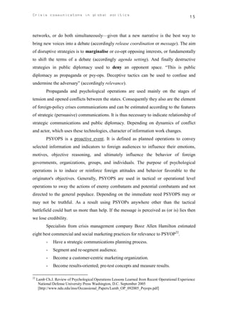 Crisis communicatons in global politics                                                          15



networks, or do both simultaneously—given that a new narrative is the best way to
bring new voices into a debate (accordingly release coordination or message). The aim
of disruptive strategies is to marginalise or co-opt opposing interests, or fundamentally
to shift the terms of a debate (accordingly agenda setting). And finally destructive
strategies in public diplomacy used to deny an opponent space. “This is public
diplomacy as propaganda or psy-ops. Deceptive tactics can be used to confuse and
undermine the adversary” (accordingly relevance).
           Propaganda and psychological operations are used mainly on the stages of
tension and opened conflicts between the states. Consequently they also are the element
of foreign-policy crises communications and can be estimated according to the features
of strategic (persuasive) communications. It is thus necessary to indicate relationship of
strategic communications and public diplomacy. Depending on dynamics of conflict
and actor, which uses these technologies, character of information work changes.
           PSYOPS is a proactive event. It is defined as planned operations to convey
selected information and indicators to foreign audiences to influence their emotions,
motives, objective reasoning, and ultimately influence the behavior of foreign
governments, organizations, groups, and individuals. The purpose of psychological
operations is to induce or reinforce foreign attitudes and behavior favorable to the
originator's objectives. Generally, PSYOPS are used in tactical or operational level
operations to sway the actions of enemy combatants and potential combatants and not
directed to the general populace. Depending on the immediate need PSYOPS may or
may not be truthful. As a result using PSYOPs anywhere other than the tactical
battlefield could hurt us more than help. If the message is perceived as (or is) lies then
we lose credibility.
           Specialists from crisis management company Booz Allen Hamilton estimated
eight best commercial and social marketing practices for relevance to PSYOP22.
           -   Have a strategic communications planning process.
           -   Segment and re-segment audience.
           -   Become a customer-centric marketing organization.
           -   Become results-oriented; pre-test concepts and measure results.

22
     Lamb Ch.J. Review of Psychological Operations Lessons Learned from Recent Operational Experience
      National Defense University Press Washington, D.C. September 2005
      [http://www.ndu.edu/inss/Occassional_Papers/Lamb_OP_092005_Psyops.pdf]
 