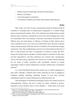 PartI:                                                                                           16
New Foreign Policy Communications



        -     Balance long-term brand image with short-term promotions.
        -     Become a local player.
        -     Create and engage in communities.
        -     Use alternative channels and evaluate when to bypass traditional ones.


                                                                                            Media
        Mass media, new forms of mass communications based on Internet should be
considered as inalienable part of communication management in a modern foreign
policy and international relations. Thus, if the traditional mass-media based on mainly
thematic inertia of attention, concentrated on main events and not lighting other events,
new technologies allow to the audience to take part in presentation of positions of the
different states and social groups, to influence on forming of public opinion and to
create competition of news. As a result, new media besides classic functions of agenda-
setting, framing, priming23 fulfill also function of mediator in the international messages
transmission. Thus often complementing events by non-existent details and distortion of
facts. It often becomes the factor of complication of relations of media and MFA,
because the foreign media use thoughts of national leaders in estimation of other states
and their representatives. And these estimations can’t coincide with a foreign-policy
course of the other country, especially if the countries are in conflict. Besides analysing
the last trends of media, researchers mark considerable reduction of foreign
representative offices of media conditioned by economic ineffectiveness of permanent
presence24.
        As a result R.K.Manoff discussed that media's role in conflict management is
quite small. Although, as Manoff noted, media could play the roles of engaging in
confidence building, identifying underlying interests of each party involved,
establishing networks to circulate information on conflict prevention, etc.
        Thus development of information technologies requires the constant revision of
media-diplomatic relations, and role of media not always estimated as positive.
Especially in crises situations when, as writes M.Baum, "…media outlets cover major

23
   Hulme, S.J. The Modern Media: The Impact on Foreign Policy. Fort Leavenworth, KS, Army
    Command and General Staff College, June 1, 2001. 106 p.
    [http://www.au.af.mil/au/awc/awcgate/army/media-hulme.pdf]
24
   Potter, E.H. (Ed.) Cyber-Diplomacy: Managing Foreign Policy in the Twenty-First Century: McGill-
    Queen's University Press 2002
 