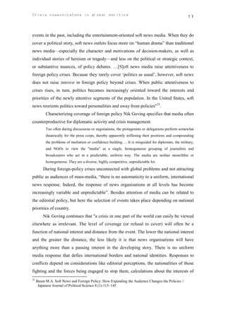 Crisis communicatons in global politics                                                             17



events in the past, including the entertainment-oriented soft news media. When they do
cover a political story, soft news outlets focus more on “human drama” than traditional
news media—especially the character and motivations of decision-makers, as well as
individual stories of heroism or tragedy—and less on the political or strategic context,
or substantive nuances, of policy debates. …[S]oft news media raise attentiveness to
foreign policy crises. Because they rarely cover ‘politics as usual’, however, soft news
does not raise interest in foreign policy beyond crises. When public attentiveness to
crises rises, in turn, politics becomes increasingly oriented toward the interests and
priorities of the newly attentive segments of the population. In the United States, soft
news reorients politics toward personalities and away from policies"25.
          Characterizing coverage of foreign policy Nik Goving specifies that media often
counterproductive for diplomatic activity and crisis management.
          Too often during discussions or negotiations, the protagonists or delegations perform somewhat
          theatrically for the press corps, thereby apparently stiffening their positions and compounding
          the problems of mediation or confidence building…. It is misguided for diplomats, the military,
          and NGOs to view the "media" as a single, homogeneous grouping of journalists and
          broadcasters who act in a predictable, uniform way. The media are neither monolithic or
          homogeneous. They are a diverse, highly competitive, unpredictable lot.
         During foreign-policy crises unconnected with global problems and not attracting
public as audiences of mass-media, “there is no automaticity to a uniform, international
news response. Indeed, the response of news organisations at all levels has become
increasingly variable and unpredictable”. Besides attention of media can be related to
the editorial policy, but here the selection of events takes place depending on national
priorities of country.
         Nik Goving continues that "a crisis in one part of the world can easily be viewed
elsewhere as irrelevant. The level of coverage (or refusal to cover) will often be a
function of national interest and distance from the event. The lower the national interest
and the greater the distance, the less likely it is that news organisations will have
anything more than a passing interest in the developing story. There is no uniform
media response that defies international borders and national identities. Responses to
conflicts depend on considerations like editorial perceptions, the nationalities of those
fighting and the forces being engaged to stop them, calculations about the interests of
25
     Baum M.A. Soft News and Foreign Policy: How Expanding the Audience Changes the Policies //
      Japanese Journal of Political Science 8 (1) 115–145
 