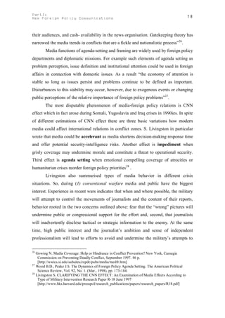 PartI:                                                                                           18
New Foreign Policy Communications



their audiences, and cash- availability in the news organisation. Gatekeeping theory has
narrowed the media trends in conflicts that are a fickle and nationalistic process” 26.
        Media functions of agenda-setting and framing are widely used by foreign policy
departments and diplomatic missions. For example such elements of agenda setting as
problem perception, issue definition and institutional attention could be used in foreign
affairs in connection with domestic issues. As a result “the economy of attention is
stable so long as issues persist and problems continue to be defined as important.
Disturbances to this stability may occur, however, due to exogenous events or changing
public perceptions of the relative importance of foreign policy problems”27.
        The most disputable phenomenon of media-foreign policy relations is CNN
effect which in fact arose during Somali, Yugoslavia and Iraq crises in 1990ies. In spite
of different estimations of CNN effect there are three basic variations how modern
media could affect international relations in conflict zones. S. Livingston in particular
wrote that media could be accelerant as media shortens decision-making response time
and offer potential security-intelligence risks. Another effect is impediment when
grisly coverage may undermine morale and constitute a threat to operational security.
Third effect is agenda setting when emotional compelling coverage of atrocities or
humanitarian crises reorder foreign policy priorities28 .
        Livingston also summurised types of media behavior in different crisis
situations. So, during (1) conventional warfare media and public have the biggest
interest. Experience in recent wars indicates that when and where possible, the military
will attempt to control the movements of journalists and the content of their reports,
behavior rooted in the two concerns outlined above: fear that the “wrong” pictures will
undermine public or congressional support for the effort and, second, that journalists
will inadvertently disclose tactical or strategic information to the enemy. At the same
time, high public interest and the journalist’s ambition and sense of independent
professionalism will lead to efforts to avoid and undermine the military’s attempts to

26
   Gowing N. Media Coverage: Help or Hindrance in Conflict Prevention? New York, Carnegie
    Commission on Preventing Deadly Conflict, September 1997. 46 p.
    [http://wwics.si.edu/subsites/ccpdc/pubs/media/medfr.htm]
27
   Wood B.D., Peake J.S. The Dynamics of Foreign Policy Agenda Setting. The American Political
    Science Review, Vol. 92, No. 1. (Mar., 1998), pp. 173-184.
28
   Livingston S. CLARIFYING THE CNN EFFECT: An Examination of Media Effects According to
    Type of Military Intervention Research Paper R-18 June 1997
    [http://www.hks.harvard.edu/presspol/research_publications/papers/research_papers/R18.pdf]
 