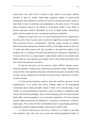 Crisis communicatons in global politics                                                 19



control them. The media will be assisted in these efforts by the greater mobility
provided to them by smaller, light-weight equipment capable of point-to-point
transmissions from anywhere to anywhere on Earth. In conventional warfare, media are
most likely to serve as accelerants and impediments in the policy process. The media
effect of greatest concern to the military in conventional warfare is their ability to
provide adversaries sensitive information. In an era of highly mobile, decentralized,
global, real-time media, the risks to operational security are considerable.
       During (2) strategic deterrence it is used “the persuasion of one’s opponent that
the costs and/or risks of a given course of action he might take outweigh its benefits.”.
Thus persuasion involves communication. Typically, media coverage of strategic
deterrent operations during times of relative stability will be highly routinized. The level
of media and public interest will vary according to the perceived stability of the
situation, that is, according to the perceived effectiveness of deterrence. Meanwhile in
(3) tactical deterrence as a rapid response media interest is likely to be extremely high.
Global media are often important and valuable assets to the military, particularly when
time is short and conditions are critical.
       (4) Special operations and low-intensity conflict (SOLIC) include counter-
terrorism operations, hostage rescue, and during conventional warfare, infiltration into
enemy territory. Such operations take place in hostile environments, are usually limited
in scope, and are conducted in an envelope of extreme secrecy. Thus they are sensitive
to media coverage.
       (5) Peacemaking operations aimed to create the conditions necessary for the
implementation of an accord. The hostile, unstable nature of the peacemaking
environment means media and public interest is likely to be extremely high, at least
initially. As with peacekeeping, if and when a sense of stability is established, media
interest will diminish accordingly. Also as with peacekeeping, the most likely potential
media effect with peacemaking is as an emotional impediment. (6) In Peacekeeping
missions lightly-armed forces are deployed in a “permissive environment” to bolster a
fragile peace. News media will show considerable interest in peacekeeping operations,
though after a period of apparent stability, media interest is likely to flag.
       (7) Imposed Humanitarian Interventions objectives are limited to providing
food, medicine, clean, safe water, and a secure but limited geographical location. In
 