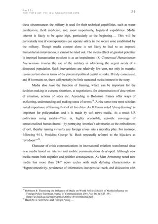 PartI:                                                                                            20
New Foreign Policy Communications



these circumstances the military is used for their technical capabilities, such as water
purification, field medicine, and, most importantly, logistical capabilities. Media
interest is likely to be quite high, particularly at the beginning…. This will be
particularly true if correspondents can operate safely in the secure zone established by
the military. Though media content alone is not likely to lead to an imposed
humanitarian intervention, it cannot be ruled out. The media effect of greatest potential
in imposed humanitarian missions is as an impediment. (8) Consensual Humanitarian
Interventions involve the use of the military in addressing the urgent needs of a
distressed population. Such interventions are relatively low-cost, not only in material
resources but also in terms of the potential political capital at stake. If truly consensual,
and if it remains so, there will probably be little sustained media interest in the story.
        Media also have the function of framing, which can be important for the
decision-making in extreme situations, at negotiations, for determination of descriptions
of situation, actions of sides etc. According to Robinson frames offer ways of
explaining, understanding and making sense of events29. At the same time most scholars
noted importance of framing first of all for elites. As M.Baum noted ‘cheap framing’ is
important for policymakers and it is made by soft news media. As a result US
politicians   using media—“that           is, highly accessible,         episodic     coverage    of
sensationalized human drama—by portraying America’s adversaries as the embodiment
of evil, thereby turning virtually any foreign crises into a morality play. For instance,
following 9/11, President George W. Bush repeatedly referred to the hijackers as
‘evildoers’”30.
        Character of crisis communications in international relations transformed since
new media based on Internet and mobile communications developed. Although new
media meant both negative and positive consequences. As Matt Armstrong noted new
media has more than 24/7 news cycles with such defining characteristics as
“hyperconnectivity, persistence of information, inexpensive reach, and dislocation with




29
   Robinson P. Theorizing the Influence of Media on World Politics Models of Media Influence on
    Foreign Policy European Journal of Communication 2001, Vol 16(4): 523–544.
    [http://ics.leeds.ac.uk/papers/pmt/exhibits/1848/robinson2.pdf]
30
   Baum M.A. Soft News and Foreign Policy….
 