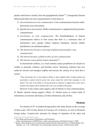 Crisis communicatons in global politics                                                             21



speaker and listener virtually close but geographically distant”31. Consequently Internet
affected and improved crisis communication in such forms as:
     1) Decentralization of crisis communication. Crisis communication becomes multi-
        directional, more intercultural.
     2) Qualification of journalism. Media communication is supplemented by personal
        communication.
     3) Acceleration of crisis communication. The disembeddedness of Internet
        communication relative to time means that there is a continuous flow of
        information; news spreads without temporal boundaries. Internet enables
        distribution to an unlimited audience.
     4) The Internet has become a watch dog of official and journalistic crisis
        communication.
     5) The Internet becomes a global archive of crisis communication.
     6) The Internet creates global virtual communities32.
        In international conflicts, as a result, Internet creates possibilities for all parts in
conflict to persuade, mobilize, and facilitate action. Armstrong continues that new
media for terrorist and insurgent amplify and increase the velocity of an issue that is
critical.
        “They increasingly rely on the Internet’s ability to share multiple kinds of media quickly and
        persistently to permit retrieval across time zones around the world from computers or cell
        phones. The value is the ability to not just persuade an audience to support their action, but to
        mobilize their support and to facilitate their will to act on behalf of the group”.
        However it also creates some negative side of Internet in crisis communications.
H. Bucher selected among negative effects: (1) limited access to certain kinds of
information; (2) rumours and hoaxes; (3) false information; and, (4) bias.


                                                                                              Methods
        For analysis of CC in modern foreign politics this study focuses on the coverage
of three cases: USA in Iraq, Russia on Caucasus, EU in Kosovo, as well as Ukrainian
foreign policy. Counter-crisis measures for change of reputation of the states and

31
   New Media and Persuasion, Mobilization, and Facilitation
    [http://mountainrunner.us/2008/08/new_media_and_persuasion_mobil.html] August 5, 2008
32
   Bucher, Hans-Juergen Crisis Communication and the Internet: Risk and Trust in a Global Media. First
    Monday, vol. 7, no. 4 2002 [http://www.firstmonday.org/Issues/issue7_4/bucher/index.html]
 