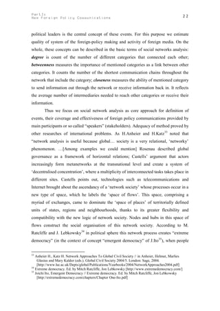 PartI:                                                                                         22
New Foreign Policy Communications



political leaders is the central concept of these events. For this purpose we estimate
quality of system of the foreign-policy making and activity of foreign media. On the
whole, these concepts can be described in the basic terms of social networks analysis:
degree is count of the number of different categories that connected each other;
betweenness measures the importance of mentioned categories as a link between other
categories. It counts the number of the shortest communication chains throughout the
network that include the category; closeness measures the ability of mentioned category
to send information out through the network or receive information back in. It reflects
the average number of intermediaries needed to reach other categories or receive their
information.
        Thus we focus on social network analysis as core approach for definition of
events, their coverage and effectiveness of foreign policy communications provided by
main participants or so called “speakers” (stakeholders). Adequacy of method proved by
other researches of international problems. As H.Anheier and H.Katz33 noted that
“network analysis is useful because global… society is a very relational, ‘networky’
phenomenon. …[Among examples we could mention] Rosenau described global
governance as a framework of horizontal relations; Castells’ argument that actors
increasingly form metanetworks at the transnational level and create a system of
‘decentralised concentration’, where a multiplicity of interconnected tasks takes place in
different sites. Castells points out, technologies such as telecommunications and
Internet brought about the ascendancy of a ‘network society’ whose processes occur in a
new type of space, which he labels the ‘space of flows’. This space, comprising a
myriad of exchanges, came to dominate the ‘space of places’ of territorially defined
units of states, regions and neighbourhoods, thanks to its greater flexibility and
compatibility with the new logic of network society. Nodes and hubs in this space of
flows construct the social organisation of this network society. According to M.
Ratcliffe and J. Lebkowsky34 in political sphere this network process creates “extreme
democracy” (in the context of concept “emergent democracy” of J.Ito 35), when people


33
   Anheier H., Katz H. Network Approaches To Global Civil Society // in Anheier, Helmut, Marlies
    Glasius and Mary Kaldor (eds.). Global Civil Society 2004/5. London: Sage, 2004.
    [http://www.lse.ac.uk/Depts/global/Publications/Yearbooks/2004/NetworkApproaches2004.pdf]
34
   Extreme democracy. Ed. by Mitch Ratcliffe, Jon Lebkowsky [http://www.extremedemocracy.com/]
35
   Joichi Ito, Emergent Democracy // Extreme democracy. Ed. by Mitch Ratcliffe, Jon Lebkowsky
    [http://extremedemocracy.com/chapters/Chapter One-Ito.pdf]
 