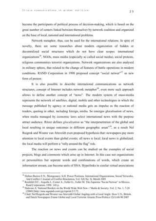 Crisis communicatons in global politics                                                            23



become the participants of political process of decision-making, which is based on the
great number of centers linked between themselves by network coalition and organized
on the base of local, national and international problems.
        Network metaphor, thus, can be used for the international relations. In spite of
novelty, there are some researches about modern organization of hidden or
decentralized social structures which do not have clear scopes: international
organizations36, NGOs, mass media (especially so called social media), social protests,
religious communities terrorist organizations. Network organizations are also analysed
in military sphere, that related to the change of features of battle operations in modern
conditions. RAND Corporation in 1998 proposed concept “social netwar”37 as new
form of protest.
        It is also possible to describe international communications as network
structures, concept of Internet includes network metaphor38, even more such approach
allows to define another concept of “news”. The modern system of mass-media
represents the network of satellites, digital, mobile and other technologies in which the
message published by agency or national media gets an impulse as the reaction of
readers, quoting in other, including foreign, media. So emerges glocalisation of news,
when media managed by economic laws select international news with the purpose
attract audience. Ritzer defines glocalization as “the interpenetration of the global and
local resulting in unique outcomes in different geographic areas”39, as a result Nel
Ruigrok and Wouter van Atteveldt even proposed hypothesis that: newspapers pay more
attention to local events than global events; all news is local; local news is globalized;
the local media will perform a “rally around the flag” role.
        The reaction on news and events can be studied on the examples of social
projects, blogs and comments which arise up in Internet. In this case not organizations
or personalities but separate words and combinations of words, which create an
information stream, can become units of SNA. Hyperlinks in similar virtual associations

36
   Hafner-Burton E.N., Montgomery A.H. Power Positions. International Organizations, Social Networks,
    And Conflict // Journal of Conflict Resolution, Vol. XX No. X, Month 2005
37
   Ronfeldt D.F., Arquilla J., Center A., Fuller G., Fuller M. The Zapatista “Social Netwar” in Mexico,
    Rand Corporation, 1998. 168 p.
38
   Halavais A. National Borders on the World Wide Web New // Media & Society, Vol. 2, No. 1, 7-28
    (2000) [http://nms.sagepub.com/cgi/reprint/2/1/7]
39
   Cited: Nel Ruigrok and Wouter van Atteveldt Global Angling with a Local Angle: How U.S., British,
    and Dutch Newspapers Frame Global and Local Terrorist Attacks Press/Politics 12(1):68-90 2007
 