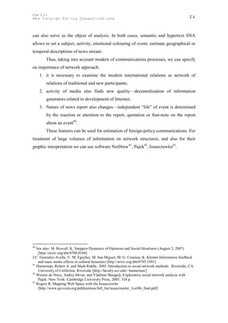 PartI:                                                                                          24
New Foreign Policy Communications



can also serve as the object of analysis. In both cases, semantic and hypertext SNA
allows to set a subject, activity, emotional colouring of event, estimate geographical or
temporal descriptions of news stream.
        Thus, taking into account modern of communications processes, we can specify
on importance of network approach:
     1. it is necessary to examine the modern international relations as network of
        relations of traditional and new participants;
     2. activity of media also finds new quality—decentralization of information
        generators related to development of Internet;
     3. Nature of news report also changes—independent “life” of event is determined
        by the reaction or attention to the report, quotation or foot-note on the report
        about an event40.
        These features can be used for estimation of foreign-policy communications. For
treatment of large volumes of information on network structures, and also for their
graphic interpretation we can use software NetDraw41, Pajek42, Issuecrawler43.




40
   See also: M. Rosvall, K. Sneppen Dynamics of Opinions and Social Structures (August 2, 2007)
    [http://arxiv.org/abs/0708.0368]
J.C. Gonzalez-Avella, V. M. Eguýluz, M. San Miguel, M. G. Cosenza, K. Klemm Information feedback
    and mass media effects in cultural dynamics [http://arxiv.org/abs/0705.1091]
41
   Hanneman, Robert A. and Mark Riddle. 2005. Introduction to social network methods. Riverside, CA:
    University of California, Riverside [http://faculty.ucr.edu/~hanneman/]
42
   Wouter de Nooy, Andrej Mrvar, and Vladimir Batagelj, Exploratory social network analysis with
    Pajek: New York: Cambridge University Press, 2005. 334 p.
43
   Rogers R. Mapping Web Space with the Issuecrawler
    [http://www.govcom.org/publications/full_list/issuecrawler_1oct06_final.pdf]
 