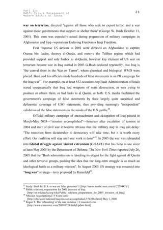 Part II:                                                                                         26
GWOT. Crisis Management of
Modern Battle of Ideas


war on terrorism, directed "against all those who seek to export terror, and a war
against those governments that support or shelter them" (George W. Bush October 11,
2001). This term was especially actual during preparation of military campaigns in
Afghanistan and Iraq—operations Enduring Freedom и Iraqi Freedom.
        First response US actions in 2001 were directed on Afghanistan to capture
Osama bin Laden, destroy al-Qaeda, and remove the Taliban regime which had
provided support and safe harbor to al-Qaeda, however key element of US war on
terrorism became war in Iraq started in 2003 G.Bush declared repeatedly, that Iraq is
"the central front in the War on Terror", where chemical and biological WMD were
placed. Bush and his officials made hundreds of false statements in an PR campaign for
the Iraq war47. For example, on at least 532 occasions top Bush Administration officials
stated unequivocally that Iraq had weapons of mass destruction, or was trying to
produce or obtain them, or had links to al Qaeda, or both. U.S. media facilitated the
government's campaign of false statements by their largely quite uncritical and
deferential coverage of USG statements, thus providing seemingly "independent"
validation of the false statements in the minds of the U.S. public48.
        Official military campaign of encroachment and occupation of Iraq passed in
March-May 2003—“mission accomplished”—however after escalation of tension in
2004 and start of civil war it became obvious that the military stay in Iraq can delay:
"The transition from dictatorship to democracy will take time, but it is worth every
effort. Our coalition will stay until our work is done"49. In 2005 the war was rebranded
into Global struggle against violent extremism (G-SAVE) that has been in use since
at least May 2005 by the Department of Defense. The New York Times reported July 26,
2005 that the "Bush administration is retooling its slogan for the fight against Al Qaeda
and other terrorist groups, pushing the idea that the long-term struggle is as much an
ideological battle as a military mission". In August 2005 US strategy was renamed into
“long war” strategy—term proposed by Rumsfeld50.


47
   Study: Bush led U.S. to war on 'false pretenses' // [http://www.msnbc.msn.com/id/22794451/]
48
   Public relations preparations for 2003 invasion of Iraq
    [http://en.wikipedia.org/wiki/Public_relations_preparations_for_2003_invasion_of_Iraq]
49
   'Mission Accomplished,' 5 Years Later
    [http://cbs2.com/national/iraq.mission.accomplished.2.713064.html] May 1, 2008
50
   Regan T. The 'rebranding' of the war on terror // Csmonitor.com
    [http://www.csmonitor.com/2005/0728/dailyUpdate.html]
 
