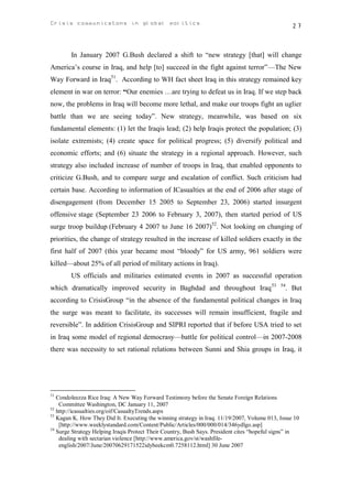 Crisis communicatons in global politics                                                            27



        In January 2007 G.Bush declared a shift to “new strategy [that] will change
America’s course in Iraq, and help [to] succeed in the fight against terror”—The New
Way Forward in Iraq51. According to WH fact sheet Iraq in this strategy remained key
element in war on terror: “Our enemies …are trying to defeat us in Iraq. If we step back
now, the problems in Iraq will become more lethal, and make our troops fight an uglier
battle than we are seeing today”. New strategy, meanwhile, was based on six
fundamental elements: (1) let the Iraqis lead; (2) help Iraqis protect the population; (3)
isolate extremists; (4) create space for political progress; (5) diversify political and
economic efforts; and (6) situate the strategy in a regional approach. However, such
strategy also included increase of number of troops in Iraq, that enabled opponents to
criticize G.Bush, and to compare surge and escalation of conflict. Such criticism had
certain base. According to information of ICasualties at the end of 2006 after stage of
disengagement (from December 15 2005 to September 23, 2006) started insurgent
offensive stage (September 23 2006 to February 3, 2007), then started period of US
surge troop buildup (February 4 2007 to June 16 2007)52. Not looking on changing of
priorities, the change of strategy resulted in the increase of killed soldiers exactly in the
first half of 2007 (this year became most “bloody” for US army, 961 soldiers were
killed—about 25% of all period of military actions in Iraq).
        US officials and militaries estimated events in 2007 as successful operation
which dramatically improved security in Baghdad and throughout Iraq 53                       54
                                                                                                  . But
according to CrisisGroup “in the absence of the fundamental political changes in Iraq
the surge was meant to facilitate, its successes will remain insufficient, fragile and
reversible”. In addition CrisisGroup and SIPRI reported that if before USA tried to set
in Iraq some model of regional democrasy—battle for political control—in 2007-2008
there was necessity to set rational relations between Sunni and Shia groups in Iraq, it




51
   Condoleezza Rice Iraq: A New Way Forward Testimony before the Senate Foreign Relations
    Committee Washington, DC January 11, 2007
52
   http://icasualties.org/oif/CasualtyTrends.aspx
53
   Kagan K. How They Did It. Executing the winning strategy in Iraq. 11/19/2007, Volume 013, Issue 10
    [http://www.weeklystandard.com/Content/Public/Articles/000/000/014/346ydlgo.asp]
54
   Surge Strategy Helping Iraqis Protect Their Country, Bush Says. President cites “hopeful signs” in
    dealing with sectarian violence [http://www.america.gov/st/washfile-
    english/2007/June/20070629171522idybeekcm0.7258112.html] 30 June 2007
 