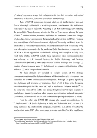Crisis communicatons in global politics                                                       29



of rules of engagement, troops both embedded media into their operations and worked
on topics to be discussed, conditions of interview and reporting.
          Rules of GWOT engagement included attack on Al-Qaeda ideology provided
first of all through civilian field. It would help to avoid clash between USA and Islamic
world caused by lack of credibility. According to US National Strategy for Combating
Terrorism 2006: "In the long run, winning the War on Terror means winning the battle
of ideas"58 so most officials, militaries, researchers etc. noted that GWOT is a struggle
of ideas, based on new environment that completely different from Cold War. From one
side, this collision of different cultures and religions (Christianity and Islam), from the
other side it is conflict between state and non-state formations which successfully apply
new information technologies for the ideological fight, therefore there is a necessity for
the USA to review approaches to diplomatic, military and ideological activity. As a
result battle of ideas in GWOT includes basic elements of crisis communications that
was reflected in U.S. National Strategy for Public Diplomacy and Strategic
Communication (NSPDSC) 2006.: (1) definition of main messages and ideology; (2)
creation of rapid response team; (3) definition of key speakers; (4) definition of key
audience; (5) active co-operation with media.
          All these elements are included in complex system of US strategic
communications thus public diplomacy became a US national security priority and core
instrument for GWOT communications management. Although US public diplomacy
has challenges and problems of realisation. First of all it deals with decreasing
international image of the USA since 2003 both in Muslim and European societies59. At
the same time critics of US Middle East policy strengthened as US fights an enemy it
hardly knew. Its descriptions have relied on gross approximations and crude categories
(Saddamists, Islamo-fascists and the like) that bear only passing resemblance to reality.
          From the other side GWOT PD strategy also needed reconsideration. As
C.Hayden stated U.S. public diplomacy is losing the "information war," because it is
being outflanked by jihadist media campaigns. Meanwhile U.S. efforts look absurdly
anachronistic as the USA relies on message strategies rooted in Cold War models and



58
     [http://www.whitehouse.gov/nsc/nsct/2006/sectionIV.html]
59
     Global Unease With Major World Powers Rising Environmental Concern in 47-Nation Survey
      [http://pewglobal.org/reports/pdf/256.pdf] 27 June 2007
 