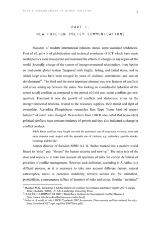 Crisis communicatons in global politics                                                             3



                                          PART I:
           NEW FOREIGN POLICY COMMUNICATIONS


        Statistics of modern international relations shows some associate tendencies.
First of all, growth of globalization and technical revolution of ICT which have made
world politics more transparent and increased the effects of changes in any region of the
world. Secondly, change of the system of intergovernmental relationships from bipolar
on multipolar global system "peppered with fragile, failing, and failed states, and in
which large areas have been ravaged by years of violence, contestation, and uneven
development"1. The third and the most important element was new features of conflicts
and crises arising up between the states. Not looking on considerable reduction of the
armed (civil) conflicts as compared to the period of Cold war, social conflicts got new
qualities. Foremost it was the growth of conflicts and diplomatic crises in the
intergovernmental relations, related to the resources supplies, their transit and right of
ownership. According Ploughshares researcher Ken Epps "some kind of uneasy
balance" of small wars emerged. Researchers from HIICR also noted that non-violent
political conflicts have constant tendency of growth and they also indicated a change in
conflict conduct.
        While fewer conflicts were fought out with the systematic use of large-scale violence, more and
        more disputes were waged with the sporadic use of violence, e.g. ambushes, guerilla attacks,
        bombings and the like2.
        Former director of Swedish SIPRI A.J. K. Bailes marked that a modern world
linked to “risks” and “threats” for human security and survival3. The main task of the
state and society is to take into account all spectrum of risks for correct definition of
priorities of conflict management. However such definition, according to A.Bailes, is a
difficult process, as it is necessary to take into account different factors: natural
catastrophes, social or economic instability, terrorist actions etc. for estimation,
probabilities, consequences (effect of domino) of risks and crises. Besides “technical”

1
  Marshall M.G., Goldstone J. Global Report on Conflict, Governance and State Fragility 2007 Foreign
   Policy Bulletin (2007), 17: 3-21 Cambridge University Press
2
  CONFLICT BAROMETER 2007 // Heidelberg Institute for International Conflict Research
   [http://www.hiik.de/en/konfliktbarometer/index.html]
3
  Bailes A. A world of risk // SIPRI Yearbook 2007 Armaments, Disarmament and International Security
   [http://yearbook2007.sipri.org/files/YB07Intro.pdf]
 