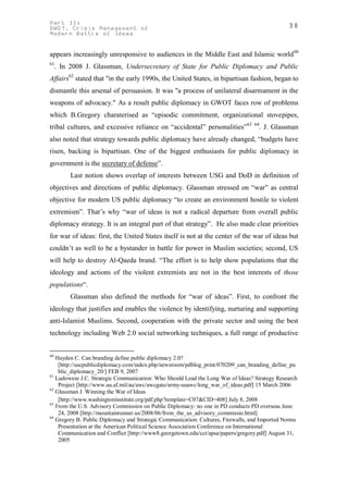 Part II:                                                                                       30
GWOT. Crisis Management of
Modern Battle of Ideas


appears increasingly unresponsive to audiences in the Middle East and Islamic world 60
61
     . In 2008 J. Glassman, Undersecretary of State for Public Diplomacy and Public
Affairs62 stated that "in the early 1990s, the United States, in bipartisan fashion, began to
dismantle this arsenal of persuasion. It was "a process of unilateral disarmament in the
weapons of advocacy." As a result public diplomacy in GWOT faces row of problems
which B.Gregory charaterised as “episodic commitment, organizational stovepipes,
tribal cultures, and excessive reliance on “accidental” personalities”63         64
                                                                                      . J. Glassman
also noted that strategy towards public diplomacy have already changed, “budgets have
risen, backing is bipartisan. One of the biggest enthusiasts for public diplomacy in
government is the secretary of defense”.
          Last notion shows overlap of interests between USG and DoD in definition of
objectives and directions of public diplomacy. Glassman stressed on “war” as central
objective for modern US public diplomacy “to create an environment hostile to violent
extremism”. That’s why “war of ideas is not a radical departure from overall public
diplomacy strategy. It is an integral part of that strategy”. He also made clear priorities
for war of ideas: first, the United States itself is not at the center of the war of ideas but
couldn’t as well to be a bystander in battle for power in Muslim societies; second, US
will help to destroy Al-Qaeda brand. “The effort is to help show populations that the
ideology and actions of the violent extremists are not in the best interests of those
populations“.
          Glassman also defined the methods for “war of ideas”. First, to confront the
ideology that justifies and enables the violence by identifying, nurturing and supporting
anti-Islamist Muslims. Second, cooperation with the private sector and using the best
technology including Web 2.0 social networking techniques, a full range of productive


60
   Hayden C. Can branding define public diplomacy 2.0?
    [http://uscpublicdiplomacy.com/index.php/newsroom/pdblog_print/070209_can_branding_define_pu
    blic_diplomacy_20/] FEB 9, 2007
61
   Ludowese J.C. Strategic Communication: Who Should Lead the Long War of Ideas? Strategy Research
    Project [http://www.au.af.mil/au/awc/awcgate/army-usawc/long_war_of_ideas.pdf] 15 March 2006
62
   Glassman J. Winning the War of Ideas
    [http://www.washingtoninstitute.org/pdf.php?template=C07&CID=408] July 8, 2008
63
   From the U.S. Advisory Commission on Public Diplomacy: no one in PD conducts PD overseas June
    24, 2008 [http://mountainrunner.us/2008/06/from_the_us_advisory_commissio.html]
64
   Gregory B. Public Diplomacy and Strategic Communication: Cultures, Firewalls, and Imported Norms
    Presentation at the American Political Science Association Conference on International
    Communication and Conflict [http://www8.georgetown.edu/cct/apsa/papers/gregory.pdf] August 31,
    2005
 
