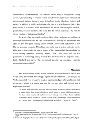 Crisis communicatons in global politics                                                                31



alternatives to violent extremism. The shorthand for this policy is powerful and lasting
diversion, the channeling of potential recruits away from violence with the attractions of
entertainment, culture, literature, music technology, sports, education, business and
culture, in addition to politics and religion. Our role is as a facilitator of choice. The
third method is to create a broad awareness of the war of ideas throughout the U.S.
government, business, academia. But more than the war of ideas itself. We want to
spread a culture of "active understanding".
        The result of such approach transformed into military and governmental interest
in strategic communications. As Todd Helmus noted US military and government “has
spent the past three years studying lessons learned …in Iraq and Afghanistan, is that
like any corporate brand, the US military must make sure its actions match its words.
Otherwise, it won't receive the trust or support of the ever-critical civilian population on
which military operations ultimately depend”. Jack Leslie added that the US
government is increasingly willing to study best practices from the corporate world.
Keith Reinhard also agreed that government agencies are embracing corporate
communications principles65.


                                                                                             Messages
        As it was mentioned before “war on terrorism” was central element for Iraq war
which lately transformed into “struggle against violent extremism”. Accordingly, as
W.Rosenau noted, “war of ideas” is based on a coherent and powerful set of themes that
are meant to suggest in a general way what the campaign might look like and how it
might be orchestrated.
        The Islamic world, made up of more than one billion people, is obviously diverse, and so it will
        be critical to tailor these themes to Muslims in specific nations or regions and Islamic traditions.
        The focus here is on elite and intellectual opinion, although some of these themes might be
        adapted for a broader audience: (1) Jihadist-Salafism as an Alien Ideology; (2) Jihadist-Salafism
        as a Threat to Islam; (3) Al-Qaida and Nationalism; (4) Al-Qaida as a Threat to Key Values66.




65
   McKenna T. Comms pros consult on US military report // PR Week,
    [http://www.prweek.com/uk/news/article/673768/Comms-pros-consult-US-military-report/] July 30,
    2007
66
   Rosenau W. Waging the ‘War of Ideas’ [http://www.rand.org/pubs/reprints/2006/RAND_RP1218.pdf]
 