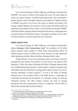 Part II:                                                                                              32
GWOT. Crisis Management of
Modern Battle of Ideas


        In U.S. National Strategy for Public Diplomacy and Strategic Communication8
(NSPDSC67) the quest for control of the message also exists. The report begins by
setting out a group of themes—essentially broad talking points—that are designed to
promote American values and support national security objectives68. Specific attention
in NSPDSC was paid to war on terror with accents on freedom and tolerance. The
message of public diplomacy also stressed on “clear message: that killing oneself and
murdering innocent people is always wrong”. As for international community NSPDSC
should foster debate, encourage education and provide information, to help people learn
and make decisions for themselves, because “most people everywhere, of every faith,
will choose freedom over tyranny and tolerance over intolerance.


Rapid response team
        U.S. National Strategy for Public Diplomacy and Strategic Communication
defined Interagency Crisis Communication Team69 for coordination of US efforts
against extremism which included: (1) White House Communications Office; (2)
National Security Council; (3) White House Press Secretary; (4) State Department
Public Diplomacy and Public Affairs; (5) Defense Department Public Affairs.
        Though definition of most active participants, players and initiatives should be
expanded and more detailed. First initiatives on crisis reaction were made just after
September 11, 2001 when under US President The Office of Strategic Influence (OSI)
was "established shortly after the Sept. 11 terrorist attacks, a response to concerns in the
administration that the United States was losing public support overseas for its war on
terrorism, particularly in Islamic countries"70. As well as The Office of Strategic
Initiatives, part of the Executive Office of the White House, is "responsible for
coordinating the planning and development of a long-range strategy for achieving
Presidential priorities. The office conducts research, and assists in message
development and other communications activities in conjunction with the Office of
Public Liaison and the Office of Political Affairs."

67
   U.S. National Strategy for Public Diplomacy and Strategic Communication
    [http://www.state.gov/documents/organization/87427.pdf]
68
   Corman, S.R.; Dooley, K.J. (2008): Strategic communication on a rugged landscape: principles for
    finding the right message. Consortium for Strategic Communication [CSC], January. - 16 p.
69
   U.S. National Strategy for Public Diplomacy and Strategic Communication…
70
   Ludowese ….
 