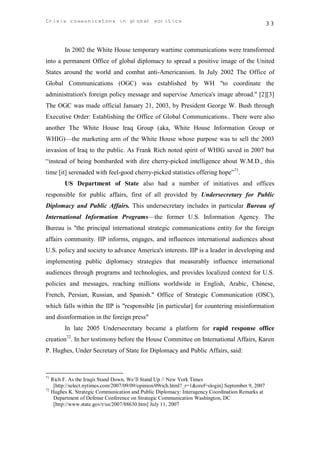 Crisis communicatons in global politics                                                             33



        In 2002 the White House temporary wartime communications were transformed
into a permanent Office of global diplomacy to spread a positive image of the United
States around the world and combat anti-Americanism. In July 2002 The Office of
Global Communications (OGC) was established by WH "to coordinate the
administration's foreign policy message and supervise America's image abroad." [2][3]
The OGC was made official January 21, 2003, by President George W. Bush through
Executive Order: Establishing the Office of Global Communications.. There were also
another The White House Iraq Group (aka, White House Information Group or
WHIG)—the marketing arm of the White House whose purpose was to sell the 2003
invasion of Iraq to the public. As Frank Rich noted spirit of WHIG saved in 2007 but
“instead of being bombarded with dire cherry-picked intelligence about W.M.D., this
time [it] serenaded with feel-good cherry-picked statistics offering hope”71.
        US Department of State also had a number of initiatives and offices
responsible for public affairs, first of all provided by Undersecretary for Public
Diplomacy and Public Affairs. This undersecretary includes in particular Bureau of
International Information Programs—the former U.S. Information Agency. The
Bureau is "the principal international strategic communications entity for the foreign
affairs community. IIP informs, engages, and influences international audiences about
U.S. policy and society to advance America's interests. IIP is a leader in developing and
implementing public diplomacy strategies that measurably influence international
audiences through programs and technologies, and provides localized context for U.S.
policies and messages, reaching millions worldwide in English, Arabic, Chinese,
French, Persian, Russian, and Spanish." Office of Strategic Communication (OSC),
which falls within the IIP is "responsible [in particular] for countering misinformation
and disinformation in the foreign press"
        In late 2005 Undersecretary became a platform for rapid response office
creation72. In her testimony before the House Committee on International Affairs, Karen
P. Hughes, Under Secretary of State for Diplomacy and Public Affairs, said:



71
   Rich F. As the Iraqis Stand Down, We’ll Stand Up // New York Times
    [http://select.nytimes.com/2007/09/09/opinion/09rich.html?_r=1&oref=slogin] September 9, 2007
72
   Hughes K. Strategic Communication and Public Diplomacy: Interagency Coordination Remarks at
    Department of Defense Conference on Strategic Communication Washington, DC
    [http://www.state.gov/r/us/2007/88630.htm] July 11, 2007
 