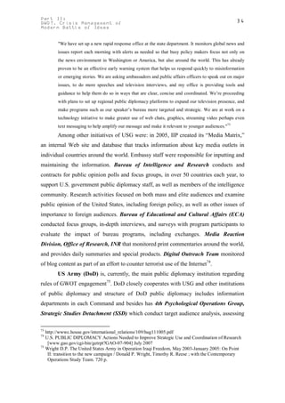 Part II:                                                                                           34
GWOT. Crisis Management of
Modern Battle of Ideas


        "We have set up a new rapid response office at the state department. It monitors global news and
        issues report each morning with alerts as needed so that busy policy makers focus not only on
        the news environment in Washington or America, but also around the world. This has already
        proven to be an effective early warning system that helps us respond quickly to misinformation
        or emerging stories. We are asking ambassadors and public affairs officers to speak out on major
        issues, to do more speeches and television interviews, and my office is providing tools and
        guidance to help them do so in ways that are clear, concise and coordinated. We’re proceeding
        with plans to set up regional public diplomacy platforms to expand our television presence, and
        make programs such as our speaker’s bureau more targeted and strategic. We are at work on a
        technology initiative to make greater use of web chats, graphics, streaming video perhaps even
        text messaging to help amplify our message and make it relevant to younger audiences."73
        Among other initiatives of USG were: in 2005, IIP created its “Media Matrix,”
an internal Web site and database that tracks information about key media outlets in
individual countries around the world. Embassy staff were responsible for inputting and
maintaining the information. Bureau of Intelligence and Research conducts and
contracts for public opinion polls and focus groups, in over 50 countries each year, to
support U.S. government public diplomacy staff, as well as members of the intelligence
community. Research activities focused on both mass and elite audiences and examine
public opinion of the United States, including foreign policy, as well as other issues of
importance to foreign audiences. Bureau of Educational and Cultural Affairs (ECA)
conducted focus groups, in-depth interviews, and surveys with program participants to
evaluate the impact of bureau programs, including exchanges. Media Reaction
Division, Office of Research, INR that monitored print commentaries around the world,
and provides daily summaries and special products. Digital Outreach Team monitored
of blog content as part of an effort to counter terrorist use of the Internet74.
        US Army (DoD) is, currently, the main public diplomacy institution regarding
rules of GWOT engagement75. DoD closely cooperates with USG and other institutions
of public diplomacy and structure of DoD public diplomacy includes information
departments in each Command and besides has 4th Psychological Operations Group,
Strategic Studies Detachment (SSD) which conduct target audience analysis, assessing

73
   http://wwwc.house.gov/international_relations/109/hug111005.pdf
74
   U.S. PUBLIC DIPLOMACY Actions Needed to Improve Strategic Use and Coordination of Research
    [www.gao.gov/cgi-bin/getrpt?GAO-07-904] July 2007
75
   Wright D.P. The United States Army in Operation Iraqi Freedom, May 2003-January 2005: On Point
    II: transition to the new campaign / Donald P. Wright, Timothy R. Reese ; with the Contemporary
    Operations Study Team. 720 p.
 