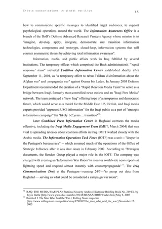 Crisis communicatons in global politics                                                    35



how to communicate specific messages to identified target audiences, to support
psychological operations around the world. The Information Awareness Office is a
branch of the DoD’s Defense Advanced Research Projects Agency whose mission is to
"imagine,    develop,    apply,   integrate, demonstrate       and   transition information
technologies, components and prototype, closed-loop, information systems that will
counter asymmetric threats by achieving total information awareness".
       Information, media, and public affairs work in Iraq fulfilled by several
institutions. The temporary offices which comprised the Bush administration's "'rapid
response' team" included Coalition Information Center established shortly after
September 11, 2001, as "a temporary effort to rebut Taliban disinformation about the
Afghan war" and propaganda war" against Osama bin Laden. In January 2003 Defense
Department recommended the creation of a "Rapid Reaction Media Team" to serve as a
bridge between Iraq's formerly state-controlled news outlets and an "Iraqi Free Media"
network. The team portrayed a "new Iraq" offering hope of a prosperous and democratic
future, which would serve as a model for the Middle East. US, British, and Iraqi media
experts provided "approved USG information" for the Iraqi public as a part of "strategic
information campaign" for "likely 1-2 years ... transition"76.
       Later Combined Press Information Center in Baghdad oversees the media
offensive, including the Iraqi Media Engagement Team (IMET, March 2004) that was
vital to spreading releases about coalition efforts in Iraq. IMET worked closely with the
Arabic media. The Information Operations Task Force (IOTF) was a unit -- "deeper in
the Pentagon's bureaucracy" -- which assumed much of the operations of the Office of
Strategic Influence after it was shut down in February 2002. According to "Pentagon
documents, the Rendon Group played a major role in the IOTF. The company was
charged with creating an 'Information War Room' to monitor worldwide news reports at
lightning speed and respond almost instantly with counterpropaganda"77. The Iraq
Communications Desk at the Pentagon—running 24/7—"to pump out data from
Baghdad — serving as what could be considered a campaign war room".



76
   IRAQ: THE MEDIA WAR PLAN National Security Archive Electronic Briefing Book No. 219 Ed. by
    Joyce Battle [http://www.gwu.edu/~nsarchiv/NSAEBB/NSAEBB219/index.htm] May 8, 2007
77
    Bamford J. The Man Who Sold the War // Rolling Stone magazine
    [http://www.rollingstone.com/politics/story/8798997/the_man_who_sold_the_war/] November 17,
    2005
 