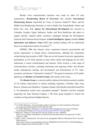 Part II:                                                                                           36
GWOT. Crisis Management of
Modern Battle of Ideas


        Besides crisis communication functions were made by other US state
organisations. Broadcasting Board of Governors that includes International
Broadcasting Bureau responsible for Voice of America, Radio/TV Marti, and the
Middle East Broadcasting Networks, as well as Radio Free Europe/Radio Liberty and
Radio Free Asia. U.S. Agency for International Development has missions in
Colombia, Ecuador, Egypt, Indonesia, Jordan, and West Bank/Gaza and others to
support specific, targeted public awareness campaigns through the Development
Outreach and Communications Program. Central Intelligence Agency includes Global
Information and Influence Team (GIIT) that conducts polling with an undisclosed
focus in an undisclosed number of countries7879.
        NSPDSC 2006 also foresaw closer cooperation between governmental and
private organisation in foreign policy communications, although this cooperation
existed during Iraq invasion in 2003. There are several reasons for private organisations
participation, as US Army operates in areas where culture and language are not well-
understood, it causes misinformation and rumours. Work involves a wide range of
communications activities, including monitoring and analyzing Arabic and Western
media; spokesperson training; and development and dissemination of TV, radio,
newsprint, and Internet “information” products80. The general contractors of US public
diplomacy are Rendon and Lincoln Groups, who mainly work in Iraq.
        The Rendon Group is a secretive public relations firm that has assisted a number
of US military interventions in nations including Argentina, Colombia, Haiti, Iraq,
Kosovo, Panama and Zimbabwe. Company founder John Rendon described himself he
is "an information warrior and a perception manager81. Rendon's activities included
organizing the Iraqi National Congress, a PR front group designed to foment the
overthrow of Iraqi dictator Saddam Hussein.


78
   U.S. Public Diplomacy. Actions Needed to Improve Strategic Use and Coordination of Research
    [www.gao.gov/cgi-bin/getrpt?GAO-07-904] July 2007
79
   U.S. Public Diplomacy. Interagency Coordination Efforts Hampered by the Lack of a National
    Communication Strategy [www.gao.gov/cgi-bin/getrpt?GAO-05-323] April 2005
80
   McKenna T. Military to select firm for 'info ops' initiative in Iraq // PRWeek
    [http://www.prweekus.com/Military-to-select-firm-for-info-ops-initiative-in-Iraq/article/115740/]
    August 21, 2008
81
   Gerth J., Gall C., Khapalwak R. The reach of war: propaganda; Military's Information War Is Vast and
    Often Secretive
    [http://query.nytimes.com/gst/fullpage.html?res=9500E6DF1E31F932A25751C1A9639C8B63&sec=
    &spon=&pagewanted=print] December 11, 2005
 