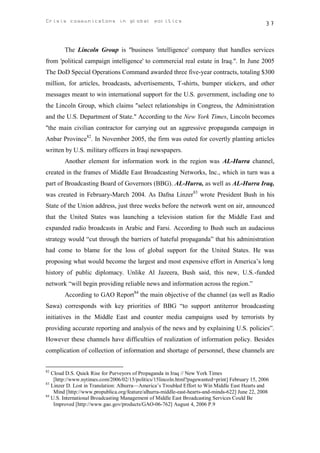 Crisis communicatons in global politics                                                          37



        The Lincoln Group is "business 'intelligence' company that handles services
from 'political campaign intelligence' to commercial real estate in Iraq.". In June 2005
The DoD Special Operations Command awarded three five-year contracts, totaling $300
million, for articles, broadcasts, advertisements, T-shirts, bumper stickers, and other
messages meant to win international support for the U.S. government, including one to
the Lincoln Group, which claims "select relationships in Congress, the Administration
and the U.S. Department of State." According to the New York Times, Lincoln becomes
"the main civilian contractor for carrying out an aggressive propaganda campaign in
Anbar Province82. In November 2005, the firm was outed for covertly planting articles
written by U.S. military officers in Iraqi newspapers.
        Another element for information work in the region was AL-Hurra channel,
created in the frames of Middle East Broadcasting Networks, Inc., which in turn was a
part of Broadcasting Board of Governors (BBG). AL-Hurra, as well as AL-Hurra Iraq,
was created in February-March 2004. As Dafna Linzer83 wrote President Bush in his
State of the Union address, just three weeks before the network went on air, announced
that the United States was launching a television station for the Middle East and
expanded radio broadcasts in Arabic and Farsi. According to Bush such an audacious
strategy would “cut through the barriers of hateful propaganda” that his administration
had come to blame for the loss of global support for the United States. He was
proposing what would become the largest and most expensive effort in America’s long
history of public diplomacy. Unlike Al Jazeera, Bush said, this new, U.S.-funded
network “will begin providing reliable news and information across the region.”
        According to GAO Report84 the main objective of the channel (as well as Radio
Sawa) corresponds with key priorities of BBG “to support antiterror broadcasting
initiatives in the Middle East and counter media campaigns used by terrorists by
providing accurate reporting and analysis of the news and by explaining U.S. policies”.
However these channels have difficulties of realization of information policy. Besides
complication of collection of information and shortage of personnel, these channels are


82
   Cloud D.S. Quick Rise for Purveyors of Propaganda in Iraq // New York Times
    [http://www.nytimes.com/2006/02/15/politics/15lincoln.html?pagewanted=print] February 15, 2006
83
   Linzer D. Lost in Translation: Alhurra—America’s Troubled Effort to Win Middle East Hearts and
    Mind [http://www.propublica.org/feature/alhurra-middle-east-hearts-and-minds-622] June 22, 2008
84
   U.S. International Broadcasting Management of Middle East Broadcasting Services Could Be
    Improved [http://www.gao.gov/products/GAO-06-762] August 4, 2006 P.9
 