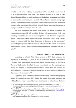 Part II:                                                                                              38
GWOT. Crisis Management of
Modern Battle of Ideas


forced to operate in the conditions of competition with the such Arabic media channels
as Al Jazeera and others. How Mark Linch marked, the state of Al Hurra in 2008
showed the state of fight for minds and hearts on Middle East. In particular, not looking
on considerable investments, the             channel did not become popular among target
audience. And its opacity only strengthened complication of realization of information
strategy, in fact according to Smith-Mundt Act such channel is considered as a mean of
propaganda which must not work in the USA8586.
        In 2008 management of channel was critised, as Alhurra’s reporters and
commentators operate with little oversight. Besides “U.S. experts on the Arab world
have long worried that the network was doing little to help America’s image in the
region. Unpublished reports, audits and internal government e-mail show a steady
stream of concern inside the State Department, in Congress, at the government’s
broadcasting headquarters and even inside the network itself that Alhurra and Sawa are
undermining U.S. policy goals while sometimes promoting the interests of Iran and its
allies”87.


                                                 “New Way Forward” Case: September 2007
        According to official White House release in 2007 Bush discussed the
importance of defeating Al Qaeda in Iraq in more than 40 public appearances:
“President Bush has consistently argued that Iraq is the central front in the War on
Terror. Al Qaeda leaders describe it the same way, which is why they are trying to use
murder and mayhem to provoke sectarian violence, foment chaos, and create a safe
haven for terror. Defeating al Qaeda has been central to our new strategy in Iraq from
day one and will continue to be”88.
        Apparently it set a response communication strategy for Bush foreign policy
activity in August-September 2007. During that period Bush made statements and
public addresses every week and they were aimed mainly on US audience. Bush used
85
   U.S. Public diplomacy. State Department Efforts to Engage Muslim Audiences Lack Certain
    Communication Elements and Face Significant Challenges [www.gao.gov/cgi-bin/getrpt?GAO-06-
    535]. May 2006
86
   Lynch M. The failure of public diplomacy. What the downfall of al-Hurra, America's Arabic language
    television station, says about US efforts to win hearts and minds in the Middle East. Guardian.co.uk,
    June 16, 2007
87
   Linzer D. …
88
   Setting the Record Straight: Targeting Al Qaeda
    [http://www.whitehouse.gov/news/releases/2007/07/20070725-2.html]
 