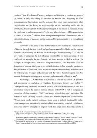 Crisis communicatons in global politics                                                          39



results of “New Way Forward” strategy and proposed initiative to continue presence of
US troops in Iraq and saving of influence in Middle East. According to crisis
communications these actions must be considered as crisis issue management, when
“organization has the luxury of foreknowledge of the impending crisis and the
opportunity, to some extent, to choose the timing of its revelation to stakeholders and
the public and reveal the organization’s plan to resolve the issue. …[T]he organization
is central to the event”89. Besides issue management depends on communicator who is
interested in timing of messages and the main goal for communicator is to persuade and
to explain.
          However it is necessary to note that research of news volume and search archive
of Google showed that this period had not become central for Bush, on the contrary
dynamics of mentioning of Bush on the Iraqi subject decreased during 2007, and the
key events of campaign did not influence considerably on media coverage. It was
confirmed in particular by the dynamics of basic themes in Bush’s activity. For
example, if concepts “Iraq” and “war” had permanent link, after September 2007 the
discussion of war and Iran began to prevail and attention to Iraq gradually went down.
The publication of Bin Laden video became the important event of this period as it was
for first time for a few years and coincided with the visit of Bush to Iraq and on APEC
summit. The interest to the tape was two times higher than visit of Bush to Iraq90.
          According to D.R. Matchette it is possible to consider actions of US president
and government as marketing of Freedom, Democracy, Security and Stability91.
Consequently any statements, actions or visits of official US representatives, and also
information work in the areas of national interests of the USA is part of campaign on
promotion of these concepts. GWOT and events related also aren’t exception. The
authors of book Enlisting Madison Avenue also mention importance of these terms.
“Words cause similar cultural confusion. Some serve as cultural shorthand for value-
laden concepts that seem clear in translation but lose something essential. Freedom and
democracy are two examples of English words that imply more than they denote in

89
     Reynolds B. Crisis and Emergency Risk Communication
      [http://www.orau.gov/cdcynergy/erc/CERC%20Course%20Materials/CERC_Book.pdf]
90

    http://www.google.com/insights/search/#cat=&q=bush%20iraq%2Cjihad%2Cbush%20war%2Cbush
    %20iran%2Cbin%20laden%20video&geo=&date=1%2F2007%2012m&clp=&cmpt=q
91
   Matchette D.R. Marketing as an Element of Strategic Communication. Civilian Research Project (CRP)
    [http://www.au.af.mil/au/awc/awcgate/army-usawc/marketing_stratcomm.doc] 6 April 2006
 