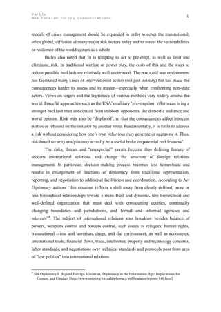 PartI:                                                                                               4
New Foreign Policy Communications



models of crises management should be expanded in order to cover the transnational,
often global, diffusion of many major risk factors today and to assess the vulnerabilities
or resilience of the world system as a whole.
           Bailes also noted that "it is tempting to act to pre-empt, as well as limit and
eliminate, risk. In traditional warfare or power play, the costs of this and the ways to
reduce possible backlash are relatively well understood. The post-cold war environment
has facilitated many kinds of interventionist action (not just military) but has made the
consequences harder to assess and to master—especially when confronting non-state
actors. Views on targets and the legitimacy of various methods vary widely around the
world. Forceful approaches such as the USA’s military ‘pre-emption’ efforts can bring a
stronger backlash than anticipated from stubborn opponents, the domestic audience and
world opinion. Risk may also be ‘displaced’, so that the consequences affect innocent
parties or rebound on the initiator by another route. Fundamentally, it is futile to address
a risk without considering how one’s own behaviour may generate or aggravate it. Thus,
risk-based security analysis may actually be a useful brake on potential recklessness".
           The risks, threats and “unexpected” events become thus defining feature of
modern international relations and change the structure of foreign relations
management. In particular, decision-making process becomes less hierarchical and
results in enlargement of functions of diplomacy from traditional representation,
reporting, and negotiation to additional facilitation and coordination. According to Net
Diplomacy authors “this situation reflects a shift away from clearly defined, more or
less hierarchical relationships toward a more fluid and dynamic, less hierarchical and
well-defined organization that must deal with crosscutting equities, continually
changing boundaries and jurisdictions, and formal and informal agencies and
interests”4. The subject of international relations also broadens: besides balance of
powers, weapons control and borders control, such issues as refugees, human rights,
transnational crime and terrorism, drugs, and the environment, as well as economics,
international trade, financial flows, trade, intellectual property and technology concerns,
labor standards, and negotiations over technical standards and protocols pass from area
of "low politics" into international relations.


4
    Net Diplomacy I. Beyond Foreign Ministries. Diplomacy in the Information Age: Implications for
     Content and Conduct [http://www.usip.org/virtualdiplomacy/publications/reports/14b.html]
 