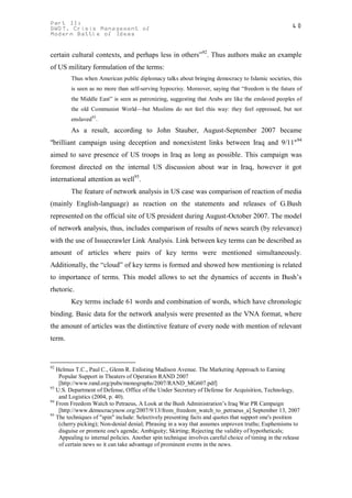 Part II:                                                                                               40
GWOT. Crisis Management of
Modern Battle of Ideas


certain cultural contexts, and perhaps less in others”92. Thus authors make an example
of US military formulation of the terms:
        Thus when American public diplomacy talks about bringing democracy to Islamic societies, this
        is seen as no more than self-serving hypocrisy. Moreover, saying that “freedom is the future of
        the Middle East” is seen as patronizing, suggesting that Arabs are like the enslaved peoples of
        the old Communist World—but Muslims do not feel this way: they feel oppressed, but not
        enslaved93.
        As a result, according to John Stauber, August-September 2007 became
"brilliant campaign using deception and nonexistent links between Iraq and 9/11"94
aimed to save presence of US troops in Iraq as long as possible. This campaign was
foremost directed on the internal US discussion about war in Iraq, however it got
international attention as well95.
        The feature of network analysis in US case was comparison of reaction of media
(mainly English-language) as reaction on the statements and releases of G.Bush
represented on the official site of US president during August-October 2007. The model
of network analysis, thus, includes comparison of results of news search (by relevance)
with the use of Issuecrawler Link Analysis. Link between key terms can be described as
amount of articles where pairs of key terms were mentioned simultaneously.
Additionally, the “cloud” of key terms is formed and showed how mentioning is related
to importance of terms. This model allows to set the dynamics of accents in Bush’s
rhetoric.
        Key terms include 61 words and combination of words, which have chronologic
binding. Basic data for the network analysis were presented as the VNA format, where
the amount of articles was the distinctive feature of every node with mention of relevant
term.


92
   Helmus T.C., Paul C., Glenn R. Enlisting Madison Avenue. The Marketing Approach to Earning
    Popular Support in Theaters of Operation RAND 2007
    [http://www.rand.org/pubs/monographs/2007/RAND_MG607.pdf]
93
   U.S. Department of Defense, Office of the Under Secretary of Defense for Acquisition, Technology,
    and Logistics (2004, p. 40).
94
   From Freedom Watch to Petraeus, A Look at the Bush Administration’s Iraq War PR Campaign
    [http://www.democracynow.org/2007/9/13/from_freedom_watch_to_petraeus_a] September 13, 2007
95
   The techniques of "spin" include: Selectively presenting facts and quotes that support one's position
    (cherry picking); Non-denial denial; Phrasing in a way that assumes unproven truths; Euphemisms to
    disguise or promote one's agenda; Ambiguity; Skirting; Rejecting the validity of hypotheticals;
    Appealing to internal policies. Another spin technique involves careful choice of timing in the release
    of certain news so it can take advantage of prominent events in the news.
 