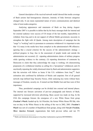Crisis communicatons in global politics                                                         41



           General description of the received network model showed that media coverage
of Bush actions had homogeneous character, intensity of links between categories
changed only. It can mean exponential nature of news communications and identical
value of most nodes-categories.
           Analysing appearances and statements of Bush on Iraq during August-
September 2007 it is possible to define that by his basic messages both for internal and
for external audience were success of US troops of the last months, impossibility to
withdraw from Iraq and to do not support of official Maliki government, necessity to
strengthen the fight with Al Qaeda. Among main descriptions of campaign that the
"surge" is "working" and it is premature to commence withdrawal it is important to note
that “(1) many in the media have been complicit in the administration's PR offensive:
ignoring that a crucial criterion for the success of the administration's strategy --
political progress in Iraq—has in the assessment of people inside and outside the
administration not occurred; (2) repeating administration claims of military progress
while ignoring evidence to the contrary; (3) repeating distortions of comments by
Democrats to claim that they acknowledge the surge is working; (4) characterizing
proponents of a withdrawal timeline as calling for a "precipitous" withdrawal; and (5)
uncritically repeating the widely dismissed claim by Bush and administration supporters
that the terrorists will follow us home if the U.S. withdraws from Iraq” 96. Such
estimation also confirmed by definition of blocks and cutpoints: first of all general
network map defined Iraqi Security Forces, while analysing key terms without basic
massages of freedom, security etc. It turned out that Middle East and Iran were of first
importance.
           Thus, presidential campaign can be divided into external and internal phases.
The internal one foresaw activation of pro-war propaganda and rhetoric of Bush,
supported by increased television advertising. Basic accent was made on Iraq. In the
USA this campaign foresaw the emergence of a new White House front group
Freedom’s Watch, headed up by Ari Fleischer, the former White House PR flak, who
was on duty in the White House in the selling of the war in 2002, 2003. Freedom’s
Watch was sort of a number of Republican front groups, along with Vets for Freedom,
Move America Forward, organizations that held pro-war rallies and ran TV

96
     Myths and falsehoods about progress in Iraq [http://mediamatters.org/items/200709090001]
 