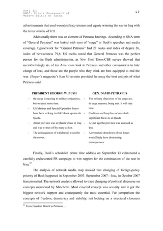 Part II:                                                                                                  42
GWOT. Crisis Management of
Modern Battle of Ideas


advertisements that used wounded Iraq veterans and equate winning the war in Iraq with
the terror attacks of 9/11.
          Additionally there was an element of Petraeus hearings. According to SNA term
of “General Petraeus” was linked with term of “surge” in Bush’s speeches and media
coverage. Egonetwork for “General Petraeus” had 27 nodes and index of degree 26,
index of betweenness 79,6. US media noted that General Petraeus was the perfect
person for the Bush administration, as New York Times/CBS survey showed that
overwhelmingly six of ten Americans look to Petraeus and other commanders to take
charge of Iraq, and those are the people who they think are best equipped to end the
war. Harper’s magazine’s Ken Silverstein provided far away the best analysis of what
Petraeus said.


          PRESIDENT GEORGE W. BUSH                                GEN. DAVID PETRAEUS
      -   the surge is meeting its military objectives,   -   The military objectives of the surge are,
          but we need more time.                              in large measure, being met. It will take
      -   US Marines and Special Operation forces             time.
          have been striking terrible blows against al-   -   Coalition and Iraqi forces have dealt
          Qaeda.                                              significant blows to al-Qaeda
      -   Anbar province was al-Qaeda’s base in Iraq -        A year ago the province was assessed as
          and was written off by many as lost.                lost.
      -   The consequences of withdrawal would be         -   A premature drawdown of our forces
          disastrous.                                         would likely have devastating
                                                              consequences.



          Finally, Bush’s scheduled prime time address on September 13 culminated a
carefully orchestrated PR campaign to win support for the continuation of the war in
Iraq.97
          The analysis of network media map showed that changing of foreign-policy
priority of Bush happened in September 2007: September 2007—Iraq, in October 2007
Iran prevailed. The network analysis allowed to trace changing of political discourse on
concepts mentioned by Matchette. Most covered concept was security and it got the
biggest network support and consequently the most essential. For comparison the
concepts of freedom, democracy and stability, not looking on a structural closeness
97
     From Freedom Watch to Petraeus….
 