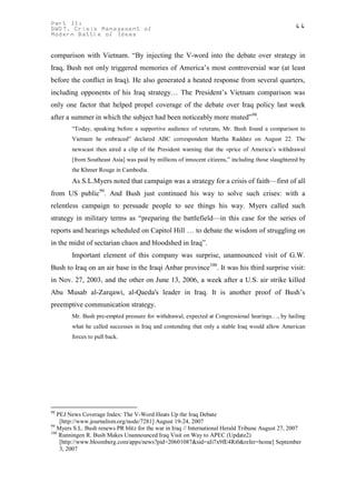 Part II:                                                                                           44
GWOT. Crisis Management of
Modern Battle of Ideas


comparison with Vietnam. “By injecting the V-word into the debate over strategy in
Iraq, Bush not only triggered memories of America’s most controversial war (at least
before the conflict in Iraq). He also generated a heated response from several quarters,
including opponents of his Iraq strategy… The President’s Vietnam comparison was
only one factor that helped propel coverage of the debate over Iraq policy last week
after a summer in which the subject had been noticeably more muted”98.
        “Today, speaking before a supportive audience of veterans, Mr. Bush found a comparison to
        Vietnam he embraced” declared ABC correspondent Martha Raddatz on August 22. The
        newscast then aired a clip of the President warning that the «price of America’s withdrawal
        [from Southeast Asia] was paid by millions of innocent citizens,” including those slaughtered by
        the Khmer Rouge in Cambodia.
        As S.L.Myers noted that campaign was a strategy for a crisis of faith—first of all
from US public99. And Bush just continued his way to solve such crises: with a
relentless campaign to persuade people to see things his way. Myers called such
strategy in military terms as “preparing the battlefield—in this case for the series of
reports and hearings scheduled on Capitol Hill … to debate the wisdom of struggling on
in the midst of sectarian chaos and bloodshed in Iraq”.
        Important element of this company was surprise, unannounced visit of G.W.
Bush to Iraq on an air base in the Iraqi Anbar province100. It was his third surprise visit:
in Nov. 27, 2003, and the other on June 13, 2006, a week after a U.S. air strike killed
Abu Musab al-Zarqawi, al-Qaeda's leader in Iraq. It is another proof of Bush’s
preemptive communication strategy.
        Mr. Bush pre-empted pressure for withdrawal, expected at Congressional hearings…, by hailing
        what he called successes in Iraq and contending that only a stable Iraq would allow American
        forces to pull back.




98
   PEJ News Coverage Index: The V-Word Heats Up the Iraq Debate
    [http://www.journalism.org/node/7281] August 19-24, 2007
99
   Myers S.L. Bush renews PR blitz for the war in Iraq // International Herald Tribune August 27, 2007
100
    Runningen R. Bush Makes Unannounced Iraq Visit on Way to APEC (Update2)
    [http://www.bloomberg.com/apps/news?pid=20601087&sid=aIi7x9fE4Ri0&refer=home] September
    3, 2007
 