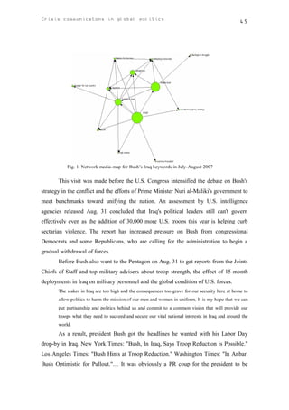 Crisis communicatons in global politics                                                          45




           Fig. 1. Network media-map for Bush’s Iraq keywords in July-August 2007

       This visit was made before the U.S. Congress intensified the debate on Bush's
strategy in the conflict and the efforts of Prime Minister Nuri al-Maliki's government to
meet benchmarks toward unifying the nation. An assessment by U.S. intelligence
agencies released Aug. 31 concluded that Iraq's political leaders still can't govern
effectively even as the addition of 30,000 more U.S. troops this year is helping curb
sectarian violence. The report has increased pressure on Bush from congressional
Democrats and some Republicans, who are calling for the administration to begin a
gradual withdrawal of forces.
       Before Bush also went to the Pentagon on Aug. 31 to get reports from the Joints
Chiefs of Staff and top military advisers about troop strength, the effect of 15-month
deployments in Iraq on military personnel and the global condition of U.S. forces.
       The stakes in Iraq are too high and the consequences too grave for our security here at home to
       allow politics to harm the mission of our men and women in uniform. It is my hope that we can
       put partisanship and politics behind us and commit to a common vision that will provide our
       troops what they need to succeed and secure our vital national interests in Iraq and around the
       world.
       As a result, president Bush got the headlines he wanted with his Labor Day
drop-by in Iraq. New York Times: "Bush, In Iraq, Says Troop Reduction is Possible."
Los Angeles Times: "Bush Hints at Troop Reduction." Washington Times: "In Anbar,
Bush Optimistic for Pullout."… It was obviously a PR coup for the president to be
 