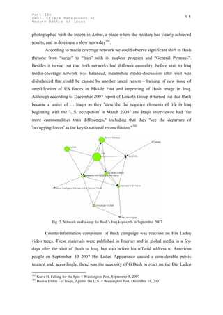 Part II:                                                                                  46
GWOT. Crisis Management of
Modern Battle of Ideas


photographed with the troops in Anbar, a place where the military has clearly achieved
results, and to dominate a slow news day101.
           According to media coverage network we could observe significant shift in Bush
rhetoric from “surge” to “Iran” with its nuclear program and “General Petreaus”.
Besides it turned out that both networks had different centrality: before visit to Iraq
media-coverage network was balanced, meanwhile media-discussion after visit was
disbalanced that could be caused by another latent reason—framing of new issue of
amplification of US forces in Middle East and improving of Bush image in Iraq.
Although according to December 2007 report of Lincoln Group it turned out that Bush
became a uniter of … Iraqis as they "describe the negative elements of life in Iraq
beginning with the 'U.S. occupation' in March 2003" and Iraqis interviewed had "far
more commonalities than differences," including that they "see the departure of
'occupying forces' as the key to national reconciliation."102




                Fig. 2. Network media-map for Bush’s Iraq keywords in September 2007


           Counterinformation component of Bush campaign was reaction on Bin Laden
video tapes. These materials were published in Internet and in global media in a few
days after the visit of Bush to Iraq, but also before his official address to American
people on September, 13 2007 Bin Laden Appearance caused a considerable public
interest and, accordingly, there was the necessity of G.Bush to react on the Bin Laden

101
      Kurtz H. Falling for the Spin // Washington Post, September 5, 2007
102
      Bush a Uniter - of Iraqis, Against the U.S. // Washington Post, December 19, 2007
 