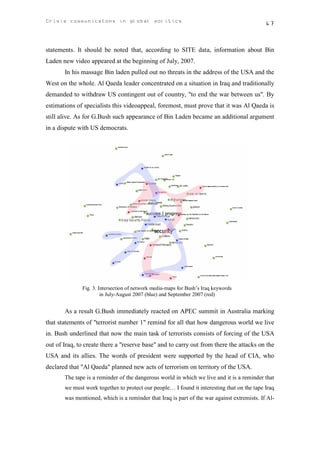 Crisis communicatons in global politics                                                      47



statements. It should be noted that, according to SITE data, information about Bin
Laden new video appeared at the beginning of July, 2007.
       In his massage Bin laden pulled out no threats in the address of the USA and the
West on the whole. Al Qaeda leader concentrated on a situation in Iraq and traditionally
demanded to withdraw US contingent out of country, "to end the war between us". By
estimations of specialists this videoappeal, foremost, must prove that it was Al Qaeda is
still alive. As for G.Bush such appearance of Bin Laden became an additional argument
in a dispute with US democrats.




              Fig. 3. Intersection of network media-maps for Bush’s Iraq keywords
                       in July-August 2007 (blue) and September 2007 (red)


       As a result G.Bush immediately reacted on APEC summit in Australia marking
that statements of "terrorist number 1" remind for all that how dangerous world we live
in. Bush underlined that now the main task of terrorists consists of forcing of the USA
out of Iraq, to create there a "reserve base" and to carry out from there the attacks on the
USA and its allies. The words of president were supported by the head of CIA, who
declared that "Al Qaeda" planned new acts of terrorism on territory of the USA.
       The tape is a reminder of the dangerous world in which we live and it is a reminder that
       we must work together to protect our people… I found it interesting that on the tape Iraq
       was mentioned, which is a reminder that Iraq is part of the war against extremists. If Al-
 